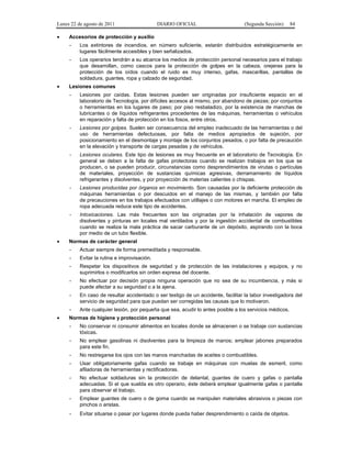 Lunes 22 de agosto de 2011
•

DIARIO OFICIAL

(Segunda Sección)

84

Accesorios de protección y auxilio
-

•

Los extintores de incendios, en número suficiente, estarán distribuidos estratégicamente en
lugares fácilmente accesibles y bien señalizados.
Los operarios tendrán a su alcance los medios de protección personal necesarios para el trabajo
que desarrollan, como cascos para la protección de golpes en la cabeza, orejeras para la
protección de los oídos cuando el ruido es muy intenso, gafas, mascarillas, pantallas de
soldadura, guantes, ropa y calzado de seguridad.

Lesiones comunes
-

-

Lesiones por golpes. Suelen ser consecuencia del empleo inadecuado de las herramientas o del
uso de herramientas defectuosas, por falta de medios apropiados de sujeción, por
posicionamiento en el desmontaje y montaje de los conjuntos pesados, o por falta de precaución
en la elevación y transporte de cargas pesadas y de vehículos.

-

Lesiones oculares. Este tipo de lesiones es muy frecuente en el laboratorio de Tecnología. En
general se deben a la falta de gafas protectoras cuando se realizan trabajos en los que se
producen, o se pueden producir, circunstancias como desprendimientos de virutas o partículas
de materiales, proyección de sustancias químicas agresivas, derramamiento de líquidos
refrigerantes y disolventes, y por proyección de materias calientes o chispas.

-

Lesiones producidas por órganos en movimiento. Son causadas por la deficiente protección de
máquinas herramientas o por descuidos en el manejo de las mismas, y también por falta
de precauciones en los trabajos efectuados con utillajes o con motores en marcha. El empleo de
ropa adecuada reduce este tipo de accidentes.

-

•

Lesiones por caídas. Estas lesiones pueden ser originadas por insuficiente espacio en el
laboratorio de Tecnología, por difíciles accesos al mismo, por abandono de piezas; por conjuntos
o herramientas en los lugares de paso; por piso resbaladizo, por la existencia de manchas de
lubricantes o de líquidos refrigerantes procedentes de las máquinas, herramientas o vehículos
en reparación y falta de protección en los fosos, entre otros.

Intoxicaciones. Las más frecuentes son las originadas por la inhalación de vapores de
disolventes y pinturas en locales mal ventilados y por la ingestión accidental de combustibles
cuando se realiza la mala práctica de sacar carburante de un depósito, aspirando con la boca
por medio de un tubo flexible.

Normas de carácter general
-

Evitar la rutina e improvisación.

-

Respetar los dispositivos de seguridad y de protección de las instalaciones y equipos, y no
suprimirlos o modificarlos sin orden expresa del docente.

-

No efectuar por decisión propia ninguna operación que no sea de su incumbencia, y más si
puede afectar a su seguridad o a la ajena.

-

En caso de resultar accidentado o ser testigo de un accidente, facilitar la labor investigadora del
servicio de seguridad para que puedan ser corregidas las causas que lo motivaron.

•

Actuar siempre de forma premeditada y responsable.

-

Ante cualquier lesión, por pequeña que sea, acudir lo antes posible a los servicios médicos.

Normas de higiene y protección personal
-

No conservar ni consumir alimentos en locales donde se almacenen o se trabaje con sustancias
tóxicas.

-

No emplear gasolinas ni disolventes para la limpieza de manos; emplear jabones preparados
para este fin.

-

No restregarse los ojos con las manos manchadas de aceites o combustibles.

-

Usar obligatoriamente gafas cuando se trabaje en máquinas con muelas de esmeril, como
afiladoras de herramientas y rectificadoras.

-

No efectuar soldaduras sin la protección de delantal, guantes de cuero y gafas o pantalla
adecuadas. Si el que suelda es otro operario, éste deberá emplear igualmente gafas o pantalla
para observar el trabajo.

-

Emplear guantes de cuero o de goma cuando se manipulen materiales abrasivos o piezas con
pinchos o aristas.

-

Evitar situarse o pasar por lugares donde pueda haber desprendimiento o caída de objetos.

 