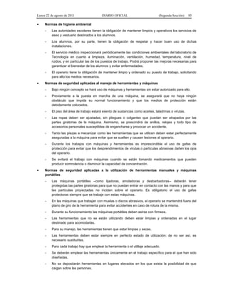 Lunes 22 de agosto de 2011
•

DIARIO OFICIAL

(Segunda Sección)

85

Normas de higiene ambiental
-

Los alumnos, por su parte, tienen la obligación de respetar y hacer buen uso de dichas
instalaciones.

-

El servicio médico inspeccionará periódicamente las condiciones ambientales del laboratorio de
Tecnología en cuanto a limpieza, iluminación, ventilación, humedad, temperatura, nivel de
ruidos, y en particular las de los puestos de trabajo. Podrá proponer las mejoras necesarias para
garantizar el bienestar de los alumnos y evitar enfermedades.

•

Las autoridades escolares tienen la obligación de mantener limpios y operativos los servicios de
aseo y vestuario destinados a los alumnos.

El operario tiene la obligación de mantener limpio y ordenado su puesto de trabajo, solicitando
para ello los medios necesarios.

Normas de seguridad aplicadas al manejo de herramientas y máquinas
-

Previamente a la puesta en marcha de una máquina, se asegurará que no haya ningún
obstáculo que impida su normal funcionamiento y que los medios de protección están
debidamente colocados.

-

El piso del área de trabajo estará exento de sustancias como aceites, taladrinas o virutas.

-

Las ropas deben ser ajustadas, sin pliegues o colgantes que puedan ser atrapados por las
partes giratorias de la máquina. Asimismo, se prescindirá de anillos, relojes y todo tipo de
accesorios personales susceptibles de engancharse y provocar un accidente.

-

Tanto las piezas a mecanizar como las herramientas que se utilicen deben estar perfectamente
aseguradas a la máquina para evitar que se suelten y causen lesiones al operario.

-

Durante los trabajos con máquinas y herramientas es imprescindible el uso de gafas de
protección para evitar que los desprendimientos de virutas o partículas abrasivas dañen los ojos
del operario.

•

Bajo ningún concepto se hará uso de máquinas y herramientas sin estar autorizado para ello.

Se evitará el trabajo con máquinas cuando se están tomando medicamentos que pueden
producir somnolencia o disminuir la capacidad de concentración.

Normas de seguridad aplicadas a la utilización de herramientas manuales y máquinas
portátiles
-

Las máquinas portátiles –como lijadoras, amoladoras y desbarbadoras– deberán tener
protegidas las partes giratorias para que no puedan entrar en contacto con las manos y para que
las partículas proyectadas no incidan sobre el operario. Es obligatorio el uso de gafas
protectoras siempre que se trabaje con estas máquinas.

-

En las máquinas que trabajan con muelas o discos abrasivos, el operario se mantendrá fuera del
plano de giro de la herramienta para evitar accidentes en caso de rotura de la misma.

-

Durante su funcionamiento las máquinas portátiles deben asirse con firmeza.

-

Las herramientas que no se están utilizando deben estar limpias y ordenadas en el lugar
destinado para acomodarlas.

-

Para su manejo, las herramientas tienen que estar limpias y secas.

-

Las herramientas deben estar siempre en perfecto estado de utilización; de no ser así, es
necesario sustituirlas.

-

Para cada trabajo hay que emplear la herramienta o el utillaje adecuado.

-

Se deberán emplear las herramientas únicamente en el trabajo específico para el que han sido
diseñadas.

-

No se depositarán herramientas en lugares elevados en los que exista la posibilidad de que
caigan sobre las personas.

 