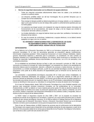 Lunes 22 de agosto de 2011
•

DIARIO OFICIAL

(Segunda Sección)

86

Normas de seguridad relacionadas con la utilización de equipos eléctricos
-

Todas las máquinas accionadas eléctricamente deben tener los cables y los enchufes de
conexión en perfecto estado.

-

Las lámparas portátiles deben ser del tipo homologado. No se permiten lámparas que no
cumplan las normas establecidas.

-

Para manejar la lámpara portátil se deberá empuñarla por el mango aislante, y si se emplaza en
algún punto para iluminar la zona de trabajo debe quedar lo suficientemente apartada para que
no reciba golpes.

-

Los operarios que tengan acceso a la instalación de carga de baterías estarán informados del
funcionamiento de los acumuladores, del equipo de carga y de los riesgos que entraña la
manipulación del ácido sulfúrico y el plomo.

-

Los locales dedicados a la carga de baterías tienen que estar bien ventilados e iluminados con
lámparas de tipo estanco.

-

En caso de incendio de conductores, instalaciones o equipos eléctricos, no se deberá intentar
apagarlos con agua, sino con un extintor.
VII. CRITERIOS Y ORIENTACIONES PARA LA DEFINICION DE LAS GUIAS
DE EQUIPAMIENTO BASICO Y RECURSOS DIDACTICOS
COMPLEMENTARIOS. ASIGNATURA DE TECNOLOGIA

ANTECEDENTES
En la Reforma de la Educación Secundaria de 1993 no se formularon programas de estudio para la
educación tecnológica. En el caso de secundarias generales se propusieron algunas modificaciones,
denominadas “programas ajustados”. Estos programas incorporaron un nuevo enfoque, finalidades, objetivo
general, lineamientos didácticos y elementos para la evaluación y la acreditación. En este contexto se
plantearon alrededor de 21 especialidades tecnológicas. Sin embargo, éstas conservaron su naturaleza con la
finalidad de desarrollar habilidades técnico-instrumentales en los alumnos, con el fin de acercarlos a las
actividades productivas.
En la modalidad de secundarias técnicas se llevó a cabo una renovación curricular en 1995. En esta
renovación se incorporó el concepto de “cultura tecnológica” y se caracterizó por ofrecer a los estudiantes los
elementos básicos para la comprensión, elección y utilización de procesos y medios técnicos, así como un
acercamiento a un ámbito tecnológico particular, a partir de una actividad tecnológica concreta. También se
propusieron como parte de la oferta educativa 29 especialidades para la formación de los alumnos de la
asignatura.
Las actividades o especialidades tecnológicas propuestas (50 en total) para ambas modalidades, se
encontraban claramente delimitadas. Sin embargo, a partir de un seguimiento realizado en 2006 por la
Dirección General de Desarrollo Curricular (DGDC), se encontró que la oferta real que se estaba operando en
las escuelas secundarias del país, sin regulación alguna, era de 76 actividades y especialidades tecnológicas;
incluso se identificaron otras que por su naturaleza no correspondían al campo de estudio de la Tecnología.
En el caso de Telesecundaria, desde 1993 la Educación Tecnológica tuvo como finalidad capacitar a los
alumnos para emprender procesos productivos vinculados con las problemáticas de su comunidad.
Posteriormente, en 2001 se elaboró un nuevo material para primer grado. En éste se abordó el estudio de la
Tecnología desde los ámbitos de la salud, la producción agropecuaria, social, cultural y ambiental, con el fin
de conocer, analizar y responder a las situaciones enfrentadas en los contextos rurales y marginales, sitios en
donde se ubica la mayoría de las telesecundarias.
La DGDC realizó un diagnóstico durante los años 2006 y 2007, con el propósito de actualizar los
programas de estudio de la asignatura de Tecnología y conformar una nueva oferta educativa para su estudio
a través de seis campos tecnológicos. Asimismo, en el 2009 se definió el Catálogo Nacional de la Asignatura
de Tecnología para la Educación Secundaria Técnica y Educación Secundaria General que es el principal
referente normativo para la actualización de las guías de equipamiento en ambas modalidades.
Para el caso de Telesecundaria, la DGDC dispone las acciones para la conformación de los laboratorios
de Tecnología como espacio para el desarrollo de las actividades educativas de esta asignatura, a partir de la
definición de la propuesta estatal de los temas para el desarrollo de los Proyectos Tecnológicos Comunitarios,
que se llevará a cabo a partir del ciclo escolar 2012-2013.

 