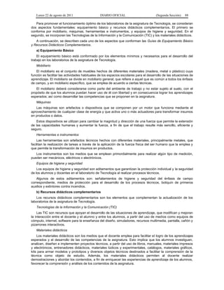 Lunes 22 de agosto de 2011

DIARIO OFICIAL

(Segunda Sección)

88

Para promover el funcionamiento óptimo de los laboratorios de la asignatura de Tecnología, se consideran
dos aspectos fundamentales: equipamiento básico y recursos didácticos complementarios. El primero se
conforma por mobiliario, máquinas, herramientas e instrumentos, y equipos de higiene y seguridad. En el
segundo, se incorporan las Tecnologías de la Información y la Comunicación (TIC) y los materiales didácticos.
A continuación, se describen cada uno de los aspectos que conforman las Guías de Equipamiento Básico
y Recursos Didácticos Complementarios.
a) Equipamiento Básico
El equipamiento básico está conformado por los elementos mínimos y necesarios para el desarrollo del
trabajo en los laboratorios de la asignatura de Tecnología.
Mobiliario
El mobiliario es el conjunto de muebles hechos de diferentes materiales (madera, metal o plástico) cuya
función es facilitar las actividades habituales de los espacios escolares para el desarrollo de las situaciones de
aprendizaje. El mobiliario se divide en mobiliario general, que refiere a aquel que es común a todos los énfasis
de campo, y en mobiliario específico, que se emplea de acuerdo a ciertas técnicas.
El mobiliario deberá considerarse como parte del ambiente de trabajo y no estar sujeto al suelo, con el
propósito de que los alumnos puedan hacer uso de él con libertad y en consecuencia lograr los aprendizajes
esperados; así como desarrollar las competencias que se proponen en la asignatura.
Máquinas
Las máquinas son artefactos o dispositivos que se componen por un motor que funciona mediante el
aprovechamiento de cualquier clase de energía y que activa uno o más actuadores para transformar insumos
en productos o datos.
Estos dispositivos se utilizan para cambiar la magnitud y dirección de una fuerza que permite la extensión
de las capacidades humanas y aumentar la fuerza, a fin de que el trabajo resulte más sencillo, eficiente y
seguro.
Herramientas e instrumentos
Las herramientas son artefactos técnicos hechos con diferentes materiales, principalmente metales, que
facilitan la realización de tareas a través de la aplicación de la fuerza física del ser humano que la emplea y
que permite la transformación de insumos en productos.
Los instrumentos son los medios que se emplean primordialmente para realizar algún tipo de medición,
pueden ser mecánicos, eléctricos o electrónicos.
Equipos de higiene y seguridad
Los equipos de higiene y seguridad son aditamentos que garantizan la protección individual y la seguridad
de los alumnos y docentes en el laboratorio de Tecnología al realizar procesos técnicos.
Algunos de estos aditamentos son: señalamientos de higiene y seguridad del énfasis de campo
correspondiente, medios de protección para el desarrollo de los procesos técnicos, botiquín de primeros
auxilios y extintores contra incendios.
b) Recursos didácticos complementarios
Los recursos didácticos complementarios son los elementos que complementan la actualización de los
laboratorios de la asignatura de Tecnología.
Tecnologías de la Información y la Comunicación (TIC)
Las TIC son recursos que apoyan el desarrollo de las situaciones de aprendizaje, que modifican y mejoran
la interacción entre el docente y el alumno y entre los alumnos, a partir del uso de medios como equipos de
cómputo, internet, software para la enseñanza del diseño, simuladores, recursos multimedia, pantalla, cañón y
pizarrones interactivos.
Materiales didácticos
Los materiales didácticos son los medios que el docente emplea para facilitar el logro de los aprendizajes
esperados y el desarrollo de las competencias de la asignatura. Esto implica que los alumnos investiguen,
analicen, diseñen e implementen proyectos técnicos, a partir del uso de libros, manuales, materiales impresos
y electrónicos, entrenadores didácticos, materiales lúdicos y experimentales, catálogos, materiales gráficos,
kits para armar modelos y prototipos y diversos objetos técnicos destinados a facilitar la comprensión de la
técnica como objeto de estudio. Además, los materiales didácticos permiten al docente realizar
demostraciones y abordar los contenidos, a fin de enriquecer las experiencias de aprendizaje de los alumnos,
favorecer la comprensión y análisis de los contenidos de la asignatura.

 
