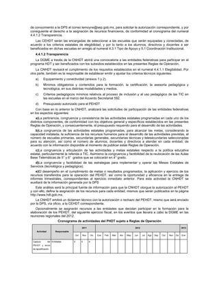 de conocimiento a la DPS al correo lemoyne@sep.gob.mx, para solicitar la autorización correspondiente, y por
consiguiente el derecho a la asignación de recursos financieros, de conformidad al cronograma del numeral
4.4.1.2 Transparencia.
   Las CEHDT serán las encargadas de seleccionar a las escuelas que serán equipadas y conectadas, de
acuerdo a los criterios estatales de elegibilidad, y por lo tanto a los alumnos, directivos y docentes a ser
beneficiados en dichas escuelas en arreglo al numeral 4.3.1 Tipo de Apoyo y 5.1 Coordinación Institucional.
   4.4.1.2 Transparencia
   La DGME a través de la CNHDT abrirá una convocatoria a las entidades federativas para participar en el
programa HDT y ser beneficiados con los subsidios establecidos en las presentes Reglas de Operación.
    La CNHDT revisará el cumplimiento de los requisitos establecidos en el numeral 4.4.1.1 Elegibilidad. Por
otra parte, también es la responsable de establecer emitir y ajustar los criterios técnicos siguientes:
   a)       Equipamiento y conectividad (anexos 1 y 2).
   b)       Mínimos obligatorios y contenidos para la formación, la certificación, la asesoría pedagógica y
            tecnológica, en sus distintas modalidades y medios.
   c)       Criterios pedagógicos mínimos relativos al proceso de inclusión y al uso pedagógico de las TIC en
            las escuelas en el marco del Acuerdo Secretarial 592.
   d)       Presupuesto autorizado para el PEHDT
    Con base en lo anterior la CNHDT, analizará las solicitudes de participación de las entidades federativas
en los aspectos siguientes:
    a)La pertinencia, congruencia y consistencia de las actividades estatales programadas en cada uno de los
distintos componentes, de conformidad con los objetivos general y específicos establecidos en las presentes
Reglas de Operación, y consecuentemente, el presupuesto requerido para el desarrollo de las actividades.
   b)La congruencia de las actividades estatales programadas, para alcanzar las metas, considerando la
capacidad instalada, la suficiencia de los recursos humanos para el desarrollo de las actividades previstas, el
número de escuelas primarias, secundarias generales, secundarias técnicas y telesecundarias seleccionadas
para su atención, así como el número de alumnos, docentes y directivos a atender en cada entidad, de
acuerdo con la información disponible al momento de publicar estas Reglas de Operación.
   c)La congruencia y articulación de las actividades y metas estatales respecto a la política educativa
estatal, particularmente la referida a TIC. Asimismo la congruencia y factibilidad de la reubicación de las Aulas
Base Telemáticas de 5° y 6° grados que se colocarán en 4° grado.
   d)La congruencia y factibilidad de las estrategias para implementar y operar las Mesas Estatales de
Servicios (tecnológica y pedagógica).
    e)El desempeño en el cumplimiento de metas o resultados programados; la aplicación y ejercicio de los
recursos transferidos para la operación del PEHDT; así como la oportunidad y eficiencia en la entrega de
informes trimestrales, correspondientes al ejercicio inmediato anterior. Para esta actividad la CNHDT se
auxiliará de la información generada por la DPS
    Este análisis será la principal fuente de información para que la CNHDT otorgue la autorización al PEHDT
y con ello, defina la asignación de los recursos para cada entidad, mismos que serán publicados en la página
http://www.hdt.gob.mx.
    La CNHDT emitirá un dictamen técnico con la autorización o rechazo del PEHDT, mismo que será enviado
por la DPS, vía oficio, a la CEHDT correspondiente.
   Opcionalmente se asignarán recursos a las entidades que decidan participar en la formación para la
elaboración de los PEHDT, del siguiente ejercicio fiscal, en los eventos que llevará a cabo la DGME en las
reuniones regionales del 2012.
                          Cronograma de actividades del PHDT sujeto a Reglas de Operación

                                            2011                                       2012                                       2013
     Actividad          Responsable
                                      Oct   Nov    Dic   Ene   Feb   Mar   Abr   May   Jun    Jul   Ago   Sep   Oct   Nov   Dic   Ene

 Captura         del Entidades        X     X      X
 PEHDT y envío
 de lajustificación
 