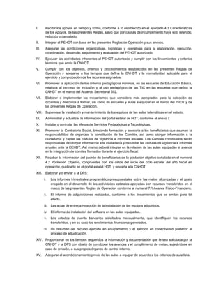 I.       Recibir los apoyos en tiempo y forma, conforme a lo establecido en el apartado 4.3 Características
         de los Apoyos, de las presentes Reglas, salvo que por causas de incumplimiento haya sido retenido,
         reducido o cancelado.
II.      Integrar el PEHDT con base en las presentes Reglas de Operación y sus anexos.
III.     Asegurar las condiciones organizativas, logísticas y operativas para la elaboración, ejecución,
         coordinación, desarrollo, seguimiento y evaluación del PEHDT autorizado.
IV.      Ejecutar las actividades inherentes al PEHDT autorizado y cumplir con los lineamientos y criterios
         técnicos que emita la CNHDT.
V.       Cumplir con los objetivos, criterios y procedimientos establecidos en las presentes Reglas de
         Operación y apegarse a los tiempos que defina la CNHDT y la normatividad aplicable para el
         ejercicio y comprobación de los recursos asignados.
VI.      Promover la aplicación de los criterios pedagógicos mínimos, en las escuelas de Educación Básica,
         relativos al proceso de inclusión y al uso pedagógico de las TIC en las escuelas que defina la
         CNHDT en el marco del Acuerdo Secretarial 592.
VII.     Elaborar e implementar los mecanismos que considere más apropiados para la selección de
         docentes y directivos a formar, así como de escuelas y aulas a equipar en el marco del PHDT y de
         las presentes Reglas de Operación.
VIII.    Supervisar la instalación y mantenimiento de los equipos de las aulas telemáticas en el estado.
IX.      Administrar y actualizar la información del portal estatal de HDT, conforme al anexo 7
X.       Instalar o contratar las Mesas de Servicios Pedagógicas y Tecnológicas.
XI.      Promover la Contraloría Social, brindando formación y asesoría a los beneficiarios que asuman la
         responsabilidad de organizar la constitución de los Comités, así como otorgar información a la
         ciudadanía y captar las cédulas de vigilancia e informes anuales. Los Comités constituidos serán
         responsables de otorgar información a la ciudadanía y requisitar las cédulas de vigilancia e informes
         anuales ante la CEHDT. Así mismo deberá integrar en la relación de las aulas equipadas el avance
         en la integración de comités formados durante el ejercicio fiscal.
XII.     Recabar la información del padrón de beneficiarios de la población objetivo señalada en el numeral
         4.2 Población Objetivo, congruentes con los datos del inicio del ciclo escolar del año fiscal en
         operación, publicarla en el portal estatal HDT y enviarla a la CNHDT.
XIII.    Elaborar y/o enviar a la DPS:
        i.     Los informes trimestrales programático-presupuestales sobre las metas alcanzadas y el gasto
               erogado en el desarrollo de las actividades estatales apoyadas con recursos transferidos en el
               marco de las presentes Reglas de Operación conforme al numeral 7.1 Avance Físico-Financiero.
        ii.    El informe de adquisiciones realizadas, conforme a los lineamientos que se emitan para tal
               efecto.
        iii.   Las actas de entrega recepción de la instalación de los equipos adquiridos.
        iv. El informe de instalación del software en las aulas equipadas.
        v.     Los estados de cuenta bancarios solicitados mensualmente, que identifiquen los recursos
               transferidos, y en su caso los rendimientos financieros generados.
        vi. Un resumen del recurso ejercido en equipamiento y el ejercido en conectividad posterior al
            proceso de adjudicación.
XIV. Proporcionar en los tiempos requeridos la información y documentación que le sea solicitada por la
     CNHDT y la DPS con objeto de corroborar los avances y el cumplimiento de metas, sujetándose en
     caso de omisión, a sus propios órganos de control interno.
XV.      Asegurar el acondicionamiento previo de las aulas a equipar de acuerdo a los criterios de aula lista.
 