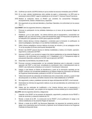 XVI. Confirmar por escrito a la DPS la fecha en que se reciban los recursos ministrados para el PEHDT
XVII. En su caso, solicitar transferencias entre partidas de gasto y componentes a la DPS para su
      autorización ante la CNHDT, según lo establecido en el numeral 7.1 Avances Físicos-Financieros.
XVIII. Realizar la evaluación interna al PEHDT que considera los componentes Pedagógico,
       Acompañamiento, Gestión, Infraestructura y Operación.
XIX. Dar seguimiento al uso del aula telemática y Aula Base Telemática, de conformidad con los anexos
     10 y 11.
c)La CNHDT, tiene los siguientes derechos y obligaciones:
I.      Promover la participación de las entidades federativas en el marco de las presentes Reglas de
        Operación.
II.     Establecer, y en su caso ajustar, los criterios técnicos para el equipamiento y conectividad (ver
        anexos 1 y 2), así como los montos y metas del equipamiento según el Presupuesto de Egresos de
        la Federación 2012 publicado en el DOF para la ejecución del PHDT.
III.    Definir criterios técnicos mínimos obligatorios y contenidos para la formación, la certificación, la
        asesoría pedagógica y tecnológica, en sus distintas modalidades y medios.
IV.     Definir criterios pedagógicos mínimos relativos al proceso de inclusión y al uso pedagógico de las
        Tic en las escuelas en el marco del Acuerdo Secretarial 592.
V.      Brindar a las CEHDT asesoría técnica en distintas modalidades y medios, en el diseño, operación,
        seguimiento y evaluación del PHDT.
VI.     Autorizar el PEHDT y sus recursos en apego a los criterios establecidos en las presentes Reglas de
        Operación y de conformidad con el apartado 4.4.1.1 Elegibilidad y 4.4.1.2 Transparencia según el
        presupuesto disponible y publicado en el DOF para la ejecución del PHDT.
VII.    Desarrollar el portal federal y los portales de aula.
VIII.   Promover acciones corresponsables con las entidades federativas para la adecuada y correcta
        operación del PHDT a nivel local, consolidando la coordinación intra e interinstitucional entre la
        CNHDT y las instituciones enlistadas en el numeral 5.1 Coordinación Institucional.
IX.     Integrar a nivel federal, el Padrón de Beneficiarios a partir de la información reportada por las
        CEHDT conforme a la normatividad establecida en el Sistema Integral de Información de Padrones
        de Programas Gubernamentales, publicado en el DOF el 12 de enero de 2006.
X.      Validar técnicamente las solicitudes de transferencias entre componentes, siempre y cuando el total
        del presupuesto no se afecte y se facilite el alcance de las metas establecidas en el PEHDT.
XI.     Dar seguimiento, evaluar y establecer acciones de mejora del desarrollo del PHDT a nivel nacional.
XII.    Sistematizar los informes de seguimiento relativos al uso del aula telemática de conformidad con el
        anexo 10 y 11.
XIII.   Validar que las solicitudes de modificación a los “criterios técnicos para el equipamiento y
        conectividad de escuelas”, que cumplan con los requisitos mínimos emitidos por la misma CNHDT.
d)La DPS, tiene los siguientes derechos y obligaciones:
I.      Capacitar a las CEHDT en los procesos de planeación, seguimiento y evaluación de los PEHDT a
        través de reuniones y a distancia mediante las TIC.
II.     Revisar, a través de la SPI, la construcción de los PEHDT y de la justificación en apego a los
        criterios establecidos en las presentes Reglas de Operación.
III.    Difundir, a través de la SEPP, las Reuniones Regionales, los esquemas de contraloría social en
        apego a los Lineamientos para la Promoción y Operación de la Contraloría Social en los Programas
        Federales de Desarrollo Social.
 