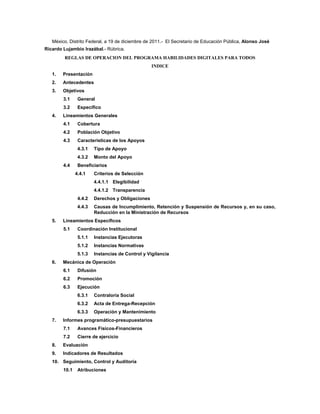 México, Distrito Federal, a 19 de diciembre de 2011.- El Secretario de Educación Pública, Alonso José
Ricardo Lujambio Irazábal.- Rúbrica.
         REGLAS DE OPERACION DEL PROGRAMA HABILIDADES DIGITALES PARA TODOS
                                                  INDICE
   1.   Presentación
   2.   Antecedentes
   3.   Objetivos
        3.1     General
        3.2     Específico
   4.   Lineamientos Generales
        4.1     Cobertura
        4.2     Población Objetivo
        4.3     Características de los Apoyos
                4.3.1   Tipo de Apoyo
                4.3.2   Monto del Apoyo
        4.4     Beneficiarios
               4.4.1    Criterios de Selección
                        4.4.1.1 Elegibilidad
                        4.4.1.2 Transparencia
                4.4.2   Derechos y Obligaciones
                4.4.3   Causas de Incumplimiento, Retención y Suspensión de Recursos y, en su caso,
                        Reducción en la Ministración de Recursos
   5.   Lineamientos Específicos
        5.1     Coordinación Institucional
                5.1.1   Instancias Ejecutoras
                5.1.2   Instancias Normativas
                5.1.3   Instancias de Control y Vigilancia
   6.   Mecánica de Operación
        6.1     Difusión
        6.2     Promoción
        6.3     Ejecución
                6.3.1   Contraloría Social
                6.3.2   Acta de Entrega-Recepción
                6.3.3   Operación y Mantenimiento
   7.   Informes programático-presupuestarios
        7.1     Avances Físicos-Financieros
        7.2     Cierre de ejercicio
   8.   Evaluación
   9.   Indicadores de Resultados
   10. Seguimiento, Control y Auditoría
        10.1    Atribuciones
 
