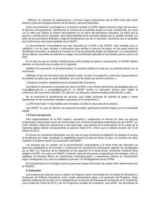 - Relación de contratos de adquisiciones y servicios según lineamientos que la DPS emita para estos
efectos y actas de entrega-recepción de los bienes y servicios adquiridos.
    Dicha documentación comprobatoria y la relación remitida a la DPS, deberá indicar el origen del recurso y
el ejercicio correspondiente, identificando el numeral de la actividad estatal a la que corresponda, así como
con un sello que indique el nombre del programa. En el marco del federalismo educativo, se indica que la
guarda y custodia de los originales, será responsabilidad de la autoridad estatal para su posible consulta, por
parte de las autoridades federales y órganos fiscalizadores que así lo requieran, asumiendo que la veracidad
de la información será responsabilidad de la CEHDT.
    La documentación comprobatoria que sea requerida por la DPS a las CEHDT, será revisada para su
validación, y en su caso, rechazo o autorización para verificar el ejercicio del gasto, en los casos donde se
identifiquen anomalías, se aplicará el numeral 4.4.3 de las presentes Reglas de Operación. La comprobación
de los viáticos nacionales se realizará en apego a la normatividad aplicable en los Estados para su envío a la
DPS.
   En el caso de que se soliciten modificaciones entre partidas de gasto y componentes, la CEHDT deberá
elaborar un documento que cumpla con lo siguiente:
  a)Referir el componente, la actividad federal, la actividad estatal y la meta que se pretende afectar con el
movimiento,
    b)Señalar el tipo de movimiento que se llevará a cabo, es decir, la ampliación y reducción presupuestal en
las partidas de gasto que se verán afectadas, así como las metas que sufrirán variación, y
   c) Explicar o justificar detalladamente la necesidad del movimiento.
   Formalizar la información enviándola por oficio a la DPS, a los correos electrónicos gruelas@sep.gob.mx,
mrazo@sep.gob.mx y careyes@sep.gob.mx; la CNHDT emitirá su valoración técnica para validar la
coherencia del movimiento solicitado. En caso de una valoración positiva el estado podrá llevarlo a cabo.
   No se autorizará la transferencia de recursos cuyo origen provenga de partidas de gasto y metas
establecidas en las actividades estatales autorizadas en el componente 3.
   La DPS tiene hasta 10 días hábiles para formalizar vía oficio la respuesta de la solicitud.
   Las CEHDT, en caso de obtener una respuesta favorable, gestionará el trámite exigido por la normatividad
estatal.
   7.2 Cierre del ejercicio
    Será responsabilidad de la DPS analizar, concentrar y sistematizar el informe de cierre de ejercicio
programático presupuestal anual, de conformidad a los informes trimestrales presentados por las CEHDT, así
como solicitar a éstas las aclaraciones a que haya lugar, para efectos de la presentación de la cuenta de la
hacienda pública federal correspondiente al ejercicio fiscal 2012, mismo que no deberá exceder del 15 de
febrero de 2013.
    El recurso se considerará devengado una vez que se haya constituido la obligación de entregar el recurso
al beneficiario por haber acreditado su elegibilidad durante el ejercicio fiscal; es decir, al momento de haber
expedido el dictamen técnico de autorización del PEHDT.
    Los recursos que no cuenten con la documentación comprobatoria a la fecha límite del calendario de
ejecución establecido en el Convenio o Lineamiento de Coordinación Institucional, deberán ser reintegrados
por la AEE a la Tesorería de la Federación el día siguiente de la fecha límite, notificando mediante oficio
dirigido a la DPS, con copia a la CNHDT, enviando copia del documento comprobatorio del reintegro, como lo
establece el Convenio Marco de Coordinación Interinstitucional o Lineamientos Internos de Coordinación
según corresponda; tal y como lo establece el artículo 176 del Reglamento de la LFPRH.
    El incumplimiento en el reintegro oportuno generará cargas financieras, las cuales serán determinadas por
la TESOFE.
   8. Evaluación
   Las evaluaciones externas que se realicen al Programa serán coordinadas por la Unidad de Planeación y
Evaluación de Políticas Educativas, como unidad administrativa ajena a la operación del Programa. Estas
deberán realizarse de acuerdo con lo establecido por el Decreto de Presupuesto de Egresos de la Federación
para el Ejercicio Fiscal de 2012 y por los Programas Anuales de Evaluación, que emitan las secretarías de
 