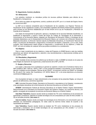 10. Seguimiento, Control y Auditoría
   10.1 Atribuciones
    Los subsidios mantienen su naturaleza jurídica de recursos públicos federales para efectos de su
fiscalización y transparencia.
   Por lo tanto son objeto de seguimiento, control y auditoría de la SFP, por sí o a través del Organo Interno
de Control de la SEP.
    La ASF es la instancia competente para la fiscalización de los subsidios. Los Organos Técnicos de
Fiscalización de las Legislaturas Locales y de la Asamblea Legislativa del Distrito Federal podrán participar en
dicho proceso en los términos establecidos por el título tercero de la Ley de Fiscalización y Rendición de
Cuentas de la Federación.
    Con objeto de transparentar la aplicación, ejercicio y resultados de los recursos federales transferidos, se
fortalecerá el seguimiento y control a través del Grupo de Trabajo de Tecnologías de la Información y
Comunicación en la Educación Básica, integrado por Secretarios de Educación Pública u homólogos de las
entidades federativas y por la Subsecretaría de Educación Básica, por conducto de la Dirección General de
Materiales Educativos, la Dirección General adjunta de Materiales Educativos, la Coordinación Nacional del
PHDT y la Dirección de Planeación y Seguimiento y la Dirección de Gestión y Operación, y en su caso, áreas
invitadas. Este fortalecimiento estará dirigido al seguimiento y cumplimiento de los objetivos y metas del
PHDT, así como al análisis de cualquier tema que pudiera someterse a su consideración.
   10.2 Objetivo
    Para un mejor cumplimiento de los objetivos y metas del Programa, la DGME llevará a cabo las medidas
correctivas que deriven del seguimiento y atención a las recomendaciones y observaciones emitidas por el
OIC, la SFP y la ASF.
   10.3 Resultados y Seguimiento
   Como resultado de las acciones de auditoría que se llevaron a cabo, la DGME ha incluido en el cuerpo de
estas Reglas de Operación las sugerencias y observaciones de la ASF y del OIC.
   11. Quejas y Denuncias
   Las quejas y denuncias de la ciudadanía en general se captarán a través de la Contraloría Interna de la
SEP al teléfono 3601 1000 ext. 13670 y 13671, en las contralorías estatales o equivalentes, en los módulos de
atención ciudadana de las entidades, Oficinas de las CEHDT, vía personal y escrita a la CNHDT en Versalles
No. 49, piso 8, Col. Juárez, Del. Cuauhtémoc, C.P. 06740, México, D.F. o vía correo electrónico a la dirección
coordinacionhdt@sep.gob.mx.
                                                   GLOSARIO
    Con el propósito de lograr un mejor entendimiento a los conceptos de las presentes Reglas, se incluye el
glosario de definiciones y acrónimos siguientes:
    AEE: Autoridad Educativa Estatal. (Secretaría de Educación o equivalente en los Estados), considerando
a las autoridades educativas de la Administración de Servicios Educativos en el Distrito Federal.
   AFSEDF: Administración Federal de Servicios Educativos en el Distrito Federal. Organo Administrativo
Desconcentrado de la Secretaría de Educación Pública del Gobierno Federal, con autonomía técnica y de
gestión, encargada de la prestación de servicios de Educación Básica en el Distrito Federal.
    Aula Base Telemática. Espacio escolar donde se emplean las TIC como mediadoras en los procesos de
aprendizaje y enseñanza, utilizando el modelo tecnológico de una computadora por cada 30 niños (modelo 1 a
30) en escuelas primarias. (Ver anexo 1)
     Aula de medios. Espacio donde convergen las tecnologías de la información y la comunicación para ser
utilizadas con herramientas pedagógicas. En estas aulas los alumnos tomas clases de acuerdo a las
necesidades del maestro.
   Aula Telemática. Espacio escolar donde se emplean las TIC como mediadoras en los procesos de
aprendizaje y enseñanza, con el modelo tecnológico de una computadora por niño (modelo 1 a 1) en la
escuela secundaria. (Ver anexo 1)
 