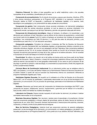 Cobertura Potencial. Se refiere al área geográfica que la señal inalámbrica cubre a las escuelas
susceptibles de ser conectados y beneficiados por la misma.

    Componente de acompañamiento. Es el conjunto de acciones y apoyos para docentes, directivos, ATPs
y otros actores educativos participantes en el Programa HDT, asociados a su operación; comprende la
formación relativa al PHDT, el desarrollo y certificación de habilidades digitales, a la asesoría, tanto
tecnológica como pedagógica y a la conformación de redes sociales de conocimiento.

   Componente de gestión. Este componente incluye acciones orientadas a la intervención pedagógica
organizada de todos los actores educativos escolares, la cual se plasma en acciones orientadas a la
organización escolar, que apoya el uso del Aula Telemática y permite una operación adecuada del mismo.

   Componente de infraestructura tecnológica. Integra el hardware, el software y la conectividad y son
elementos que constituyen el Aula Telemática y que se definen en los criterios de equipamiento y conectividad
que forman parte de los anexos 1 y 2. En cuanto al hardware se consideran dos modelos de equipamiento
tecnológico: una computadora por cada 30 alumnos (1 a 30) para las aulas de educación primaria y una
computadora por cada niño (1 a 1) en educación secundaria.

    Componente pedagógico. Considera los enfoques y contenidos del Plan de Estudios de Educación
Básica 2011 (Acuerdo Secretarial 592), las habilidades digitales y el planteamiento didáctico contenido en los
materiales educativos digitales, así como el uso pedagógico del Aula Telemática. Este componente establece
que la presencia de las TIC en el proceso educativo tiene sentido en función de la formación básica que
requieren los alumnos para aprender a lo largo de la vida, continuar en el sistema educativo, vivir en sociedad
e incorporarse al mundo del trabajo en el entorno de siglo XXI.

    Conectividad: Se refiere a la creación de la red pública de banda ancha que forma parte de las Redes
Estatales de Educación, Salud y Gobierno, a través de la tecnología inalámbrica Wimax para hacer llegar la
señal de internet a las escuelas de un área geográfica determinada. En los casos en que la ubicación de las
escuelas no permita la conexión a esta tecnología, la conectividad se proporcionará a través del programa de
la Red Complementaria Satelital.

   Convenio Marco de Coordinación Institucional: Es un instrumento jurídico que se establece entre la
SEP y los Estados y, en el caso del Distrito Federal con la Administración Federal de Servicios Educativos en
el Distrito Federal, a través del cual se suscriben los lineamientos internos de coordinación referentes al
programa Habilidades Digitales para Todos.

    Habilidades Digitales Docentes. De acuerdo con lo señalado en el Plan de Estudios de la Educación
Básica 2011, son el conjunto de habilidades y capacidades relacionadas con el uso de las tecnologías de la
información y la comunicación (TIC) en procesos de aprendizaje, plasmadas en los Estándares de Habilidades
Digitales.

    Hardware: Elementos que forman parte del componente de infraestructura tecnológica del PHDT y que
comprende los equipos, instalaciones, servicio, mantenimiento y garantías que se realizan en la escuela y
fuera de ella a efecto de habilitar los modelos tecnológicos.

    Laboratorio de Cómputo. Espacio escolar equipado al cual acuden los alumnos y el profesor a realizar
actividades relacionadas con la computación.

    Materiales Educativos Digitales. Son recursos y apoyos para el aprendizaje y la enseñanza y forman
parte del componente pedagógico e incluyen objetos de aprendizaje, planes de clases, bancos de reactivos y
sugerencias de uso, entre otros. Favorecen diversas intervenciones e interacciones entre alumnos, docentes,
contenidos y contexto a través de las plataformas tecnológicas.

   Mesa de Servicios Pedagógicos. Instancia local que proporciona servicios de asesoría pedagógica
presencial o vía las tecnologías de la información y la comunicación, en materia pedagógica y de gestión a las
escuelas participantes en el Programa Estatal HDT, como puede ser el uso didáctico del Aula Telemática y de
 