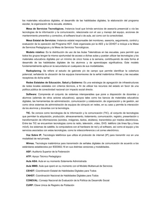 los materiales educativos digitales, el desarrollo de las habilidades digitales, la elaboración del programa
escolar, la organización de la escuela, etcétera.

   Mesa de Servicios Tecnológicos. Instancia local que brinda servicios de asesoría presencial o vía las
tecnologías de la información y la comunicación, relacionada con el uso y manejo del equipo, acciones de
mantenimiento preventivo y correctivo, el software local o de aula, así como con la conectividad.

   Mesa Estatal de Servicios: Instancia estatal responsable del monitoreo, asesoría, seguimiento, control y
evaluación de la operación del Programa HDT. Está organizada por la AEE y la CEHDT e incluye a la Mesa
de Servicios Pedagógicos y la Mesa de Servicios Tecnológicos.

   Modelo rotativo: Es la distribución de uso de las Aulas Telemáticas en las escuelas, para permitir que
todos los grupos tengan la misma oportunidad de acceso a dichas aulas y puedan utilizar las tecnologías y los
materiales educativos digitales por un mínimo de cinco horas a la semana, contribuyendo de esta forma al
desarrollo de las habilidades digitales de los alumnos y de aprendizajes significativos. Este modelo
fundamentalmente aplica en la secundaria en cualquiera de sus modalidades.

   Radioplaning. Se refiere al estudio de gabinete y/o de campo que permite identificar la cobertura
potencial; señalando la ubicación de los equipos transmisores de la señal inalámbrica Wimax y las escuelas
receptoras de dicha señal.

    Redes Estatales de Educación, Salud y Gobierno: Es una estrategia de agregación de infraestructuras
de redes locales estatales con criterios técnicos, a fin de utilizar los recursos del estado en favor de una
política pública de conectividad nacional con impacto social directo.

    Software: Comprende el conjunto de sistemas interoperables que pone a disposición de docentes y
alumnos (además de otros actores educativos), apoyos tales como los bancos de materiales educativos
digitales, las herramientas de administración, comunicación y colaboración, de organización y de gestión, así
como otros sistemas de administración de equipos de cómputo en redes, en su caso y permite la interacción
de los alumnos y docentes con la tecnología.

    TIC. Se conoce como tecnologías de la información y la comunicación (TIC), al conjunto de tecnologías
que permiten la adquisición, producción, almacenamiento, tratamiento, comunicación, registro, presentación o
transformación de informaciones (sonidos, imágenes, textos, etcétera), transmitidos por medios electrónicos.
Entre las TIC se encuentran tecnologías como la radio, televisión, vídeo, DVD, teléfono (de línea fija y línea
móvil), los sistemas de satélite, la computadora con el hardware de red y el software, así como el equipo y los
servicios asociados con estas tecnologías, como la videoconferencia o el correo electrónico.

  Voz Sobre IP. Tecnología telefónica que utiliza el protocolo de internet (IP) para transmitir voz en una
modalidad de red privada.

   Wimax. Tecnología inalámbrica para transmisión de señales digitales de comunicación de acuerdo a los
estándares establecidos por IEEE802.16 en sus distintas versiones y modalidades.

   ASF: Auditoría Superior de la Federación

   ATP: Apoyo Técnico Pedagógico

   Aula ASA: Aula en su momento Solamente Administrada

   Aula MMS: Aula que operó en su momento con el Modelo Multianual de Servicios

   CEHDT: Coordinación Estatal de Habilidades Digitales para Todos

   CNHDT: Coordinación Nacional de Habilidades Digitales para Todos

   CONEVAL: Consejo Nacional de Evaluación de la Política de Desarrollo Social

   CURP: Clave Unica de Registro de Población
 