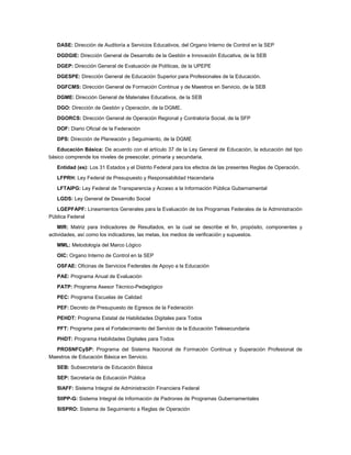 DASE: Dirección de Auditoría a Servicios Educativos, del Organo Interno de Control en la SEP

   DGDGIE: Dirección General de Desarrollo de la Gestión e Innovación Educativa, de la SEB

   DGEP: Dirección General de Evaluación de Políticas, de la UPEPE

   DGESPE: Dirección General de Educación Superior para Profesionales de la Educación.

   DGFCMS: Dirección General de Formación Continua y de Maestros en Servicio, de la SEB

   DGME: Dirección General de Materiales Educativos, de la SEB

   DGO: Dirección de Gestión y Operación, de la DGME.

   DGORCS: Dirección General de Operación Regional y Contraloría Social, de la SFP

   DOF: Diario Oficial de la Federación

   DPS: Dirección de Planeación y Seguimiento, de la DGME

   Educación Básica: De acuerdo con el artículo 37 de la Ley General de Educación, la educación del tipo
básico comprende los niveles de preescolar, primaria y secundaria.

   Entidad (es): Los 31 Estados y el Distrito Federal para los efectos de las presentes Reglas de Operación.

   LFPRH: Ley Federal de Presupuesto y Responsabilidad Hacendaria

   LFTAIPG: Ley Federal de Transparencia y Acceso a la Información Pública Gubernamental

   LGDS: Ley General de Desarrollo Social

   LGEPFAPF: Lineamientos Generales para la Evaluación de los Programas Federales de la Administración
Pública Federal

    MIR: Matriz para Indicadores de Resultados, en la cual se describe el fin, propósito, componentes y
actividades, así como los indicadores, las metas, los medios de verificación y supuestos.

   MML: Metodología del Marco Lógico

   OIC: Organo Interno de Control en la SEP

   OSFAE: Oficinas de Servicios Federales de Apoyo a la Educación

   PAE: Programa Anual de Evaluación

   PATP: Programa Asesor Técnico-Pedagógico

   PEC: Programa Escuelas de Calidad

   PEF: Decreto de Presupuesto de Egresos de la Federación

   PEHDT: Programa Estatal de Habilidades Digitales para Todos

   PFT: Programa para el Fortalecimiento del Servicio de la Educación Telesecundaria

   PHDT: Programa Habilidades Digitales para Todos

  PROSNFCySP: Programa del Sistema Nacional de Formación Continua y Superación Profesional de
Maestros de Educación Básica en Servicio.

   SEB: Subsecretaría de Educación Básica

   SEP: Secretaría de Educación Pública

   SIAFF: Sistema Integral de Administración Financiera Federal

   SIIPP-G: Sistema Integral de Información de Padrones de Programas Gubernamentales

   SISPRO: Sistema de Seguimiento a Reglas de Operación
 