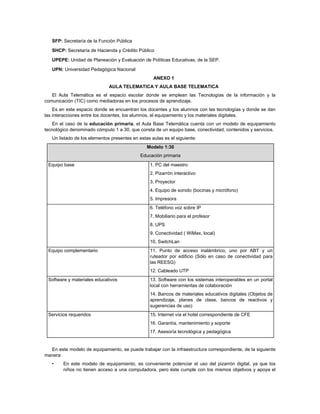 SFP: Secretaría de la Función Pública

   SHCP: Secretaría de Hacienda y Crédito Público

   UPEPE: Unidad de Planeación y Evaluación de Políticas Educativas, de la SEP.

   UPN: Universidad Pedagógica Nacional
                                                   ANEXO 1
                              AULA TELEMATICA Y AULA BASE TELEMATICA
   El Aula Telemática es el espacio escolar donde se emplean las Tecnologías de la información y la
comunicación (TIC) como mediadoras en los procesos de aprendizaje.
    Es en este espacio donde se encuentran los docentes y los alumnos con las tecnologías y donde se dan
las interacciones entre los docentes, los alumnos, el equipamiento y los materiales digitales.
   En el caso de la educación primaria, el Aula Base Telemática cuenta con un modelo de equipamiento
tecnológico denominado cómputo 1 a 30, que consta de un equipo base, conectividad, contenidos y servicios.
   Un listado de los elementos presentes en estas aulas es el siguiente:
                                                Modelo 1:30
                                             Educación primaria
 Equipo base                                     1. PC del maestro
                                                 2. Pizarrón interactivo
                                                 3. Proyector
                                                 4. Equipo de sonido (bocinas y micrófono)
                                                 5. Impresora
                                                 6. Teléfono voz sobre IP
                                                 7. Mobiliario para el profesor
                                                 8. UPS
                                                 9. Conectividad ( WiMax, local)
                                                 10. SwitchLan
 Equipo complementario                           11. Punto de acceso inalámbrico, uno por ABT y un
                                                 ruteador por edificio (Sólo en caso de conectividad para
                                                 las REESG)
                                                 12. Cableado UTP
 Software y materiales educativos                13. Software con los sistemas interoperables en un portal
                                                 local con herramientas de colaboración
                                                 14. Bancos de materiales educativos digitales (Objetos de
                                                 aprendizaje, planes de clase, bancos de reactivos y
                                                 sugerencias de uso)
 Servicios requeridos                            15. Internet vía el hotel correspondiente de CFE
                                                 16. Garantía, mantenimiento y soporte
                                                 17. Asesoría tecnológica y pedagógica


  En este modelo de equipamiento, se puede trabajar con la infraestructura correspondiente, de la siguiente
manera:
   •    En este modelo de equipamiento, es conveniente potenciar el uso del pizarrón digital, ya que los
        niños no tienen acceso a una computadora, pero éste cumple con los mismos objetivos y apoya el
 