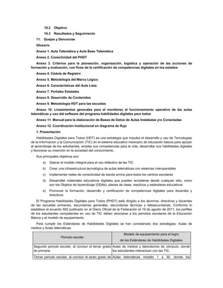 10.2   Objetivo
         10.3   Resultados y Seguimiento
   11. Quejas y Denuncias
   Glosario
   Anexo 1. Aula Telemática y Aula Base Telemática
   Anexo 2. Conectividad del PHDT
   Anexo 3. Criterios para la planeación, organización, logística y operación de las acciones de
formación y evaluación, con fines de la certificación de competencias digitales en los estados
   Anexo 4. Cédula de Registro
   Anexo 5. Metodología del Marco Lógico
   Anexo 6. Características del Aula Lista
   Anexo 7. Portales Estatales
   Anexo 8. Desarrollo de Contenidos
   Anexo 9. Metodología HDT para las escuelas
    Anexo 10. Lineamientos generales para el monitoreo al funcionamiento operativo de las aulas
telemáticas y uso del software del programa habilidades digitales para todos
   Anexo 11. Manual para la elaboración de Bases de Datos de Aulas Instaladas y/o Conectadas
   Anexo 12. Coordinación Institucional en diagrama de flujo
   1. Presentación
    Habilidades Digitales para Todos (HDT) es una estrategia que impulsa el desarrollo y uso de Tecnologías
de la Información y la Comunicación (TIC) en el sistema educativo mexicano de educación básica para apoyar
el aprendizaje de los estudiantes, ampliar sus competencias para la vida, desarrollar sus habilidades digitales
y favorecer su inserción en la sociedad del conocimiento.
   Sus principales objetivos son:
        a)   Operar el modelo integral para el uso didáctico de las TIC
        b)   Crear una infraestructura tecnológica de aulas telemáticas con sistemas interoperables
        c)   Implementar redes de conectividad de banda ancha para todos los centros escolares
        d)   Desarrollar materiales educativos digitales que pueden accederse desde cualquier sitio, como
             son los Objetos de Aprendizaje (ODAs), planes de clase, reactivos y estándares educativos
        e)   Promover la formación, desarrollo y certificación de competencias digitales para docentes y
             directivos
   El Programa Habilidades Digitales para Todos (PHDT) está dirigido a los alumnos, directivos y docentes
de las escuelas primarias, secundarias generales, secundarias técnicas y telesecundarias. Conforme lo
establece el acuerdo 592 publicado en el Diario Oficial de la Federación el 19 de agosto de 2011, los perfiles
de los estudiantes competentes en uso de TIC deben asociarse a los periodos escolares de la Educación
Básica y al modelo de equipamiento.
  Para cumplir los Estándares de Habilidades Digitales se han considerado dos estrategias: Aulas de
medios y Aulas telemáticas.
                                                                Modelo de equipamiento para el logro
                     Periodo escolar
                                                             de los Estándares de Habilidades Digitales
 Segundo periodo escolar, al concluir el tercer grado Aulas de medios y laboratorios de cómputo, donde
 de primaria.                                         los estudiantes interactúan con las TIC.
 Tercer periodo escolar, al concluir el sexto grado de Aulas telemáticas modelo 1 a 30, donde los
 