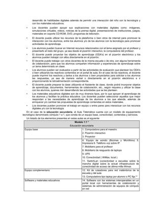 desarrollo de habilidades digitales además de permitir una interacción del niño con la tecnología y
         con los materiales educativos.
   •     Los docentes pueden apoyar sus explicaciones con materiales digitales como: imágenes,
         simulaciones virtuales, videos, noticias de la prensa digital, presentaciones de instituciones, juegos,
         materiales en soporte CD-ROM, DVD, programas de televisión.
   •     El docente puede utilizar los recursos de la plataforma o bien otros de internet para promover la
         interacción con los alumnos, entre los alumnos y/o de los alumnos con la tecnología para promover
         actividades de aprendizaje.
   •     Los alumnos pueden buscar en Internet recursos relacionados con el tema asignado por el profesor y
         presentarlo al resto del grupo, ya sea desde el pizarrón interactivo, la computadora del profesor.
   •     El docente puede proyectar los objetos de aprendizaje (ODA's) en el pizarrón electrónico y los
         alumnos pueden trabajar con ellos directamente en el pizarrón.
   •     El docente puede trabajar con otros docentes de la misma escuela o de otra, con alguna herramienta
         de colaboración, para que los alumnos compartan información y experiencias de aprendizaje sobre
         un tema determinado en clase.
   •     Los alumnos pueden ser evaluados a partir de las actividades de evaluación que plantean los ODA's
         o bien utilizando los reactivos contenidos en el portal de aula. En el caso de los reactivos, el docente
         puede imprimir los reactivos y darlos a los alumnos o bien proyectarlos para solicitar a los alumnos
         las respuestas, ya sea de manera verbal o directamente en el pizarrón electrónico e ir
         proporcionando la retroalimentación correspondiente.
   •     El docente puede preparar la clase utilizando el Asistente de clase, donde podrá incorporar objetos
         de aprendizaje, documentos, herramientas de colaboración, etc., según requiera y utilizar la clase
         con los alumnos, quienes irán desarrollando las actividades que se les planteen.
   •     Los materiales educativos digitales son de muy diversos tipos, por lo que apoyan el aprendizaje de
         los alumnos y facilitan la práctica educativa. Los docentes pueden seleccionar aquellos que mejor
         respondan a las necesidades de aprendizaje de los alumnos a los que atiende, además de
         enriquecer y/o cambiar las propuestas de aprendizaje contenidas en estos materiales.
   •     Los docentes pueden promover el trabajo en equipo o entre pares para interactuar con los recursos
         digitales y/o con la tecnología.
   En el caso de la educación secundaria, el Aula Telemática cuenta con un modelo de equipamiento
tecnológico denominado cómputo 1 a 1, que consta de un equipo base, conectividad, contenidos y servicios.
   Un listado de los elementos presentes en estas aulas es el siguiente:
                                                Modelo 1:1 *
                                             Educación secundaria
 Equipo base                                             1. Computadora para el maestro
                                                         2. Pizarrón interactivo
                                                         3. Proyector
                                                         4. Equipo de sonido (Bocinas y Micrófono) 5.
                                                         Impresora 6. Teléfono voz sobre IP
                                                         7. Mobiliario para el profesor
                                                         8. Mobiliario de resguardo de laptops
                                                         9. UPS
                                                         10. Conectividad ( WiMax, local )
                                                         11. SwitchLan (conectividad a escuelas sobre la
                                                         mancha digital sobre la actual infraestructura de
                                                         conectividad de acceso de última milla Wimax
 Equipo complementario                                   12. Kit de ruteadores para red inalámbrica de la
                                                         escuela y del aula
                                                         13. Computadora tipo laptop por alumno o PC fija.**
 Software y materiales educativos                        14. Software con los sistemas interoperables en un
                                                         portal local con herramientas de colaboración y
                                                         sistemas de administración de equipos de cómputo
                                                         en red
 