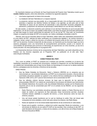 Es importante destacar que el Estudio de Fase Experimental del Proyecto Aula Telemática mostró que el
modelo rotativo requiere, entre otros elementos, considerar los siguientes aspectos:
   •     Una buena organización al interior de la escuela;
   •     La instalación del Aula Telemática en un espacio especial;
   •     La presencia, siempre que sea posible, de un responsable del aula o de una figura que ayude a los
         docentes a organizar sus distintos horarios de trabajo o sus agendas, ya sea para usar el Aula
         Telemática en apoyo de sus sesiones de aprendizaje o para desarrollar reuniones colegiadas de
         planeación y preparación de sesiones de aprendizaje a desarrollarse con uso del Aula Telemática.
    En este sentido, un elemento sustantivo para optimizar el uso del Aula Telemática es que la escuela debe
organizarse, a fin de dar el mayor uso posible a estas Aulas y que todos los grupos de la escuela participantes
en esta fase tengan la misma oportunidad de aprender con el uso de las TIC. Para esto, es conveniente
integrar un programa de trabajo de HDT en la escuela, con metas y estrategias orientadas a este fin.
    Además, para que los docentes utilicen el Aula Telemática, deben haber sido capacitados previamente en
el curso básico de HDT, además de haber certificados sus competencias digitales y, de manera individual o
colegiada, revisar, probar y utilizar los recursos y el software del proyecto antes de dar inicio a las clases con
HDT con los alumnos. Durante el desarrollo de este proceso, es importante que los docentes hagan uso de la
asesoría pedagógica como una herramienta de acompañamiento permanente, aunado a la creación de
comunidades de aprendizaje para promover el intercambio de experiencias con otros docentes, ya sea de la
misma escuela o de otras participantes en el programa HDT.
   Los lineamientos técnicos mínimos de los componentes del Aula Telemática, que serán adquiridos por los
Estados con los recursos asignados por el Programa HDT, se publicarán en el sitio web: http://
www.hdt.gob.mx/Estados.
                                                     ANEXO 2
                                           CONECTIVIDAD DEL PHDT.
   Tal y como se señala, el PHDT se compone de 5 módulos que permiten consolidar en el alumno las
habilidades requeridas por la sociedad del conocimiento, mediante la integración de una Red Multipropósito
con plataformas interoperables para el logro de las Redes de Aprendizaje en el aula con la debida asistencia
técnica y pedagógica para los docentes y directivos de las escuelas.
   DIRECTRICES
   1     Que las Redes Estatales de Educación, Salud y Gobierno (REESG) es un programa que es
         instrumentado por las entidades federativas y el PHDT es el componente educativo, virtud de ello las
         autoridades educativas estatales se sujetaron a los criterios técnicos establecidos en las Reglas de
         Operación 2009, 2010 y 2011 para la instrumentación de la conectividad de HDT
   2     Que los referidos criterios técnicos sirvieron de base para la ejecución de los ejercicios
         presupuestales 2009-2011 en materia de conectividad en los procesos de licitación que instrumentan
         las entidades federativas. De acuerdo a ello, las entidades federativas cuentan con la infraestructura
         requerida para la red de conectividad para HDT en el contexto de las REESG, con los siguientes
         componentes:
         •   Radio Planning. Las autoridades educativas estatales deben realizar un Radio Planning con el
             objeto de realizar una ingeniería de Red adecuada. Estas herramientas permiten visualizar
             mediante enlaces satelitales la orografía del terreno, y tomar decisiones sobre los tipos de
             antenas y equipos.
         •   Una red dorsal estatal (backbone) por la cual se distribuye la señal. Esta red dorsal está
             compuesta de torres estatales y sirven sólo para colocar los enlaces y las Radio Bases.
         •   Nodos de repetición en la red dorsal estatal dependiendo de las condiciones en cada estado.
         •   Equipo para la gestión, monitoreo y calidad de la señal; seguridad, filtrado de contenidos, y una
             red privada de telefonía de voz sobre IP (VoIP) en las escuelas. Esto constituye el site HDT, en
             cada Secretaría de Educación y Cultura de los estados y con ello el inicio de la Mesa Estatal de
             Servicios Educativos MESE.
 
