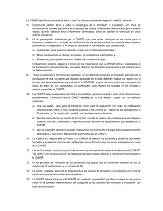 La CEHDT será la responsable de llevar a cabo de manera completa el segundo nivel de operación.
7.    Unicamente podrán llevar a cabo el despliegue de la formación y evaluación, con fines de
      certificación de actores educativos en el estado, los líderes facilitadores seleccionados por el mismo
      estado, quienes deberán estar previamente certificados, antes de atender la formación de otros
      actores educativos.
8.    Es un prerrequisito establecido por la CNHDT que, para poder participar en los cursos para la
      formación y evaluación, con fines de certificación de actores educativos, los usuarios deban realizar
      previamente un diagnóstico, a fin de poder ubicarlos en la modalidad que corresponda:
      a)   Autoestudio, para quienes presentan niveles de competencia avanzados;
      b)   Mixta, para quienes se ubiquen en niveles de competencia intermedios; y,
      c)   Presencial, para quienes estén en niveles de competencia bajos.
      El diagnóstico deberá realizarse a través de los mecanismos que la CNHDT defina y establezca en
      los lineamientos correspondientes, los cuales deberán ser difundidos previamente a los estados, para
      su debida atención.

9.    Todos los docentes y directivos que participen en las diferentes acciones de formación para apoyar la
      certificación de sus competencias digitales aplicadas en el aula, deberán realizar su registro en el
      formato que tiene establecido para el efecto la DGFCMS; a partir de esta acción se construyen las
      bases de datos de los capacitados y/o certificados. Este registro de realizará en los tiempos y
      medios que señale la CNHDT.

10.   Las CEHDT serán responsables de definir la estrategia operativa estatal, a partir de los lineamientos,
      procedimientos y formatos que la CNHDT establezca, la cual deberá cumplir con las medidas
      siguientes:

      a)   Que las sedes, tanto para la formación como para la evaluación con fines de certificación
           seleccionadas, estén lo más cercanas posibles a los Centros de Trabajo de los participantes, a
           fin de evitar, en la medida de lo posible, los desplazamientos de éstos.

      b)   Que las aulas donde se imparta la formación y donde se realicen las evaluaciones tecnológicas
           cumplan con las condiciones y especificaciones técnicas de equipamiento que establezca la
           CNHDT.

      c)   Que la selección considere aquéllas instituciones de reconocido prestigio, tanto académico como
           tecnológico, y que estén debidamente autorizadas por la CNHDT.

11.   La CEHDT es responsable de remitir a la CNHDT la relación de docentes y directivos que serán
      formados y evaluados con fines de certificación, en los formatos que les serán entregadas por parte
      de la CNHDT.

12.   Las fechas, sedes, horarios y grupos de formación y de evaluación serán acordadas entre la CEHDT
      y la CNHDT, en congruencia con la estrategia operativa estatal, definida y previamente comunicada a
      la CNHDT.

13.   En los procesos de formación de tipo presencial, los grupos que se conformen deberán ser de un
      máximo de 25 participantes, y un mínimo de 15.

14.   La CEHDT realizará acciones de seguimiento a los eventos de formación y/o evaluación con fines de
      certificación que se desarrollen en sus estados.

15.   La CEHDT deberá informar a la CNHDT de cualquier irregularidad, problema o aspecto que pueda
      incidir en la correcta implementación de cualquiera de las acciones de formación y evaluación con
      fines de certificación.
 