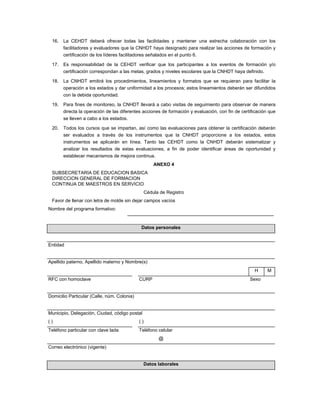 16.   La CEHDT deberá ofrecer todas las facilidades y mantener una estrecha colaboración con los
       facilitadores y evaluadores que la CNHDT haya designado para realizar las acciones de formación y
       certificación de los líderes facilitadores señalados en el punto 6.

 17.   Es responsabilidad de la CEHDT verificar que los participantes a los eventos de formación y/o
       certificación correspondan a las metas, grados y niveles escolares que la CNHDT haya definido.

 18.   La CNHDT emitirá los procedimientos, lineamientos y formatos que se requieran para facilitar la
       operación a los estados y dar uniformidad a los procesos; estos lineamientos deberán ser difundidos
       con la debida oportunidad.

 19.   Para fines de monitoreo, la CNHDT llevará a cabo visitas de seguimiento para observar de manera
       directa la operación de las diferentes acciones de formación y evaluación, con fin de certificación que
       se lleven a cabo a los estados.

 20.   Todos los cursos que se impartan, así como las evaluaciones para obtener la certificación deberán
       ser evaluados a través de los instrumentos que la CNHDT proporcione a los estados, estos
       instrumentos se aplicarán en línea. Tanto las CEHDT como la CNHDT deberán sistematizar y
       analizar los resultados de estas evaluaciones, a fin de poder identificar áreas de oportunidad y
       establecer mecanismos de mejora continua.
                                                      ANEXO 4
 SUBSECRETARIA DE EDUCACION BASICA
 DIRECCION GENERAL DE FORMACION
 CONTINUA DE MAESTROS EN SERVICIO
                                                  Cédula de Registro
 Favor de llenar con letra de molde sin dejar campos vacíos
Nombre del programa formativo:


                                              Datos personales


Entidad


Apellido paterno, Apellido materno y Nombre(s)
                                                                                                   H      M
RFC con homoclave                            CURP                                                Sexo


Domicilio Particular (Calle, núm. Colonia)


Municipio, Delegación, Ciudad, código postal
()                                           ()
Teléfono particular con clave lada           Teléfono celular
                                                        @
Correo electrónico (vigente)


                                               Datos laborales
 