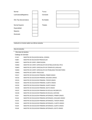 Normal                                         Trunco

Licenciatura(Magisterio)                       Concluido


Otro Tipo deLicenciatura                       No titulado


Normal Superior                                Titulado

Especialidad

Maestría

Doctorado




Institución en donde realizó sus últimos estudios



Area de estudios

  Otra área de estudios
 Catálogo de Actividad:
 101A01         MAESTRA DE EDUCACION INICIAL (CENDIS)

 102B01         MAESTRA DE EDUCACION PREESCOLAR

 102M01         MAESTRA DE CAPEP, ORIENTADORA

 102M02         MAESTRO DE CAPEP, ESPECIALISTA EN ESTIMULACION MULTIPLE

 102M03         MAESTRO DE CAPEP, ESPECIALISTA EN TERAPIA DE LENGUAJE

 102M04         MAESTRO DE CAPEP, ESPECIALISTA EN PROBLEMAS PSICOMOTORES

 102M05         MAESTRO DE CAPEP, PSICOLOGO

 103C01         MAESTRO DE EDUCACION PRIMARIA, PRIMER GRADO

 103C02         MAESTRO DE EDUCACION PRIMARIA, SEGUNDO GRADO

 103C03         MAESTRO DE EDUCACION PRIMARIA, TERCER GRADO

 103C04         MAESTRO DE EDUCACION PRIMARIA, CUARTO GRADO

 103C05         MAESTRO DE EDUCACION PRIMARIA, QUINTO GRADO

 103C06         MAESTRO DE EDUCACION PRIMARIA, SEXTO GRADO

 103C07         MAESTRO DE EDUCACION PRIMARIA EN ESCUELA INCOMPLETA

 103C08         MAESTRO DE EDUCACION PRIMARIA EN ESCUELA UNITARIA

 103J01         MAESTRO DE EDUCACION PRIMARIA (INTERNADO), PRIMER GRADO

 103J02         MAESTRO DE EDUCACION PRIMARIA (INTERNADO), SEGUNDO GRADO

 103J03         MAESTRO DE EDUCACION PRIMARIA (INTERNADO), TERCER GRADO

 103J04         MAESTRO DE EDUCACION PRIMARIA (INTERNADO), CUARTO GRADO

 103J05         MAESTRO DE EDUCACION PRIMARIA (INTERNADO), QUINTO GRADO

 103J06         MAESTRO DE EDUCACION PRIMARIA (INTERNADO), SEXTO GRADO
 