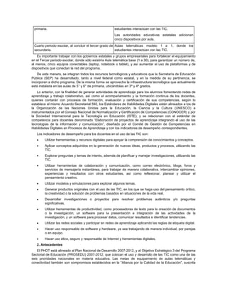 primaria.                                                estudiantes interactúan con las TIC.
                                                          Las autoridades educativas estatales adicionan
                                                          cinco dispositivos por aula.
 Cuarto periodo escolar, al concluir el tercer grado de Aulas telemáticas modelo 1 a 1, donde los
 secundaria.                                            estudiantes interactúan con las TIC.
    Es importante trabajar con los gobiernos estatales y grupos empresariales para fortalecer el equipamiento
en el Tercer periodo escolar, donde sólo existiría Aula telemática base (1 a 30), para garantizar un número de,
al menos, cinco equipos conectables (laptop, notebook o tablet), y así aumentar el uso de plataformas y de
dispositivos que conectan la red del programa.
    De esta manera, se integran todos los recursos tecnológicos y educativos que la Secretaría de Educación
Pública (SEP) ha desarrollado, tanto a nivel federal como estatal, y en la medida de su pertinencia, se
incorporan a dicho programa. De la misma forma se aprovecha la infraestructura tecnológica que actualmente
está instalada en las aulas de 5° y 6° de primaria, ubicándolas en 3º y 4º grados.
    Lo anterior, con la finalidad de generar actividades de aprendizaje para los alumnos fomentando redes de
aprendizaje y trabajo colaborativo, así como el acompañamiento y la formación continua de los docentes,
quienes contarán con procesos de formación, evaluación y certificación de sus competencias, según lo
establece el mismo Acuerdo Secretarial 592, los Estándares de Habilidades Digitales están alineados a los de
la Organización de las Naciones Unidas para la Educación, la Ciencia y la Cultura (UNESCO) e
instrumentados por el Consejo Nacional de Normalización y Certificación de Competencias (CONOCER) y por
la Sociedad Internacional para la Tecnología en Educación (ISTE); y se relacionan con el estándar de
competencia para docentes denominado “Elaboración de proyectos de aprendizaje integrando el uso de las
tecnologías de la información y comunicación”, diseñado por el Comité de Gestión de Competencias en
Habilidades Digitales en Procesos de Aprendizaje y con los indicadores de desempeño correspondientes.
   Los indicadores de desempeño para los docentes en el uso de las TIC son:
        Utilizar herramientas y recursos digitales para apoyar la comprensión de conocimientos y conceptos.
        Aplicar conceptos adquiridos en la generación de nuevas ideas, productos y procesos, utilizando las
         TIC.
        Explorar preguntas y temas de interés, además de planificar y manejar investigaciones, utilizando las
         TIC.
        Utilizar herramientas de colaboración y comunicación, como correo electrónico, blogs, foros y
         servicios de mensajería instantánea, para trabajar de manera colaborativa, intercambiar opiniones,
         experiencias y resultados con otros estudiantes, así como reflexionar, planear y utilizar el
         pensamiento creativo.
        Utilizar modelos y simulaciones para explorar algunos temas.
        Generar productos originales con el uso de las TIC, en los que se haga uso del pensamiento crítico,
         la creatividad o la solución de problemas basados en situaciones de la vida real.
        Desarrollar investigaciones o proyectos para resolver problemas auténticos y/o preguntas
         significativas.
        Utilizar herramientas de productividad, como procesadores de texto para la creación de documentos
         o la investigación; un software para la presentación e integración de las actividades de la
         investigación, y un software para procesar datos, comunicar resultados e identificar tendencias.
        Utilizar las redes sociales y participar en redes de aprendizaje aplicando las reglas de etiqueta digital.
        Hacer uso responsable de software y hardware, ya sea trabajando de manera individual, por parejas
         o en equipo.
        Hacer uso ético, seguro y responsable de Internet y herramientas digitales.
   2. Antecedentes
    El PHDT está alineado al Plan Nacional de Desarrollo 2007-2012, y al Objetivo Estratégico 3 del Programa
Sectorial de Educación (PROSEDU) 2007-2012, que colocan el uso y desarrollo de las TIC como una de las
seis prioridades nacionales en materia educativa. Las metas de equipamiento de aulas telemáticas y
conectividad también son compromisos establecidos en la "Alianza por la Calidad de la Educación", suscrita
 