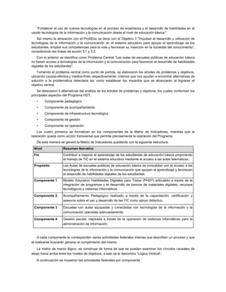 "Fortalecer el uso de nuevas tecnologías en el proceso de enseñanza y el desarrollo de habilidades en el
usode tecnologías de la información y la comunicación desde el nivel de educación básica."
   Así mismo la alineación con el ProSEdu se tiene con el Objetivo 3 "Impulsar el desarrollo y utilización de
tecnologías de la información y la comunicación en el sistema educativo para apoyar el aprendizaje de los
estudiantes, ampliar sus competencias para la vida y favorecer su inserción en la sociedad del conocimiento",
considerando las líneas de acción 3.1 y 3.2.
    Con lo anterior se identifica como Problema Central "Las aulas de escuelas públicas de educación básica
no tienen acceso a tecnologías de la información y la comunicación para favorecer el desarrollo de habilidades
digitales de los estudiantes".
    Tomando el problema central como punto de partida, se elaboraron los árboles de problemas y objetivos,
ubicando causas-efectos y medios-fines respectivamente, mismos que nos ayudan a encontrar alternativas de
solución a la problemática detectada así como establecer los impactos que se alcanzarán al lograrse el
objetivo central.
    Se detectaron 5 alternativas del análisis de los árboles de problemas y objetivos, los cuales conforman los
principales aspectos del Programa HDT.
   •     Componente pedagógico
   •     Componente de acompañamiento
   •     Componente de infraestructura tecnológica
   •     Componente de gestión
   •     Componente de operación
   Los cuatro primeros se formalizan en los componentes de la Matriz de Indicadores, mientras que la
operación queda como acción transversal que permite precisamente la operación del Programa:
   De esta manera se generó la Matriz de Indicadores quedando con la siguiente estructura:
 Nivel               Resumen Narrativo
 Fin                 Contribuir a mejorar el aprendizaje de los estudiantes de educación básica propiciando
                     el manejo de TIC en el sistema educativo mediante el acceso a las aulas telemáticas.
 Propósito           Las Aulas de escuelas públicas de educación básica se consolidan con el acceso a las
                     tecnologías de la información y la comunicación que apoyan al aprendizaje y favorecen
                     el desarrollo de habilidades digitales de los estudiantes.
 Componente 1        Modelo Educativo Habilidades Digitales para Todos (PHDT) articulado a través de la
                     integración de programas y el desarrollo de bancos de materiales digitales, recursos
                     tecnológicos y sistemas informáticos.

 Componente 2        Acompañamiento Pedagógico realizado a través de la capacitación, certificación y
                     asesoría sobre el uso y desarrollo de las TIC como apoyo didáctico.

 Componente 3        Escuelas con aulas equipadas y conectadas con tecnologías de la información y la
                     comunicación operadas adecuadamente.

 Componente 4        Gestión escolar mejorada a través de la operación de sistemas informáticos para la
                     administración de información.



    A cada componente le corresponden varias actividades federales mismas que describen un proceso y que
al realizarse buscarán generar el cumplimiento del mismo.
   La matriz de marco lógico, se construye de forma tal que se puedan examinar los vínculos causales de
abajo hacia arriba entre los niveles de objetivos, a esto se le denomina “Lógica Vertical”.

   A continuación se muestran las actividades federales por componente
 