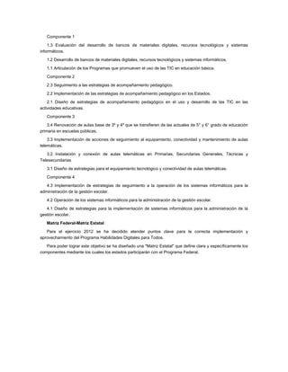 Componente 1
    1.3 Evaluación del desarrollo de bancos de materiales digitales, recursos tecnológicos y sistemas
informáticos.

   1.2 Desarrollo de bancos de materiales digitales, recursos tecnológicos y sistemas informáticos.

   1.1 Articulación de los Programas que promueven el uso de las TIC en educación básica.

   Componente 2

   2.3 Seguimiento a las estrategias de acompañamiento pedagógico.

   2.2 Implementación de las estrategias de acompañamiento pedagógico en los Estados.
    2.1 Diseño de estrategias de acompañamiento pedagógico en el uso y desarrollo de las TIC en las
actividades educativas.

   Componente 3
    3.4 Renovación de aulas base de 3º y 4º que se transfieren de las actuales de 5° y 6° grado de educación
primaria en escuelas públicas.
    3.3 Implementación de acciones de seguimiento al equipamiento, conectividad y mantenimiento de aulas
telemáticas.
   3.2 Instalación y conexión de aulas telemáticas en Primarias, Secundarias Generales, Técnicas y
Telesecundarias

   3.1 Diseño de estrategias para el equipamiento tecnológico y conectividad de aulas telemáticas.

   Componente 4
   4.3 Implementación de estrategias de seguimiento a la operación de los sistemas informáticos para la
administración de la gestión escolar.

   4.2 Operación de los sistemas informáticos para la administración de la gestión escolar.
   4.1 Diseño de estrategias para la implementación de sistemas informáticos para la administración de la
gestión escolar.

   Matriz Federal-Matriz Estatal
   Para el ejercicio 2012 se ha decidido atender puntos clave para la correcta implementación y
aprovechamiento del Programa Habilidades Digitales para Todos.
   Para poder lograr este objetivo se ha diseñado una "Matriz Estatal" que define clara y específicamente los
componentes mediante los cuales los estados participarán con el Programa Federal.
 