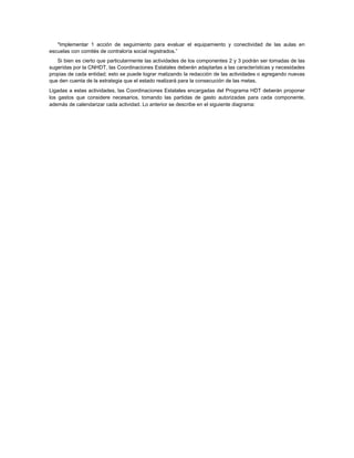 "Implementar 1 acción de seguimiento para evaluar el equipamiento y conectividad de las aulas en
escuelas con comités de contraloría social registrados.”
   Si bien es cierto que particularmente las actividades de los componentes 2 y 3 podrán ser tomadas de las
sugeridas por la CNHDT, las Coordinaciones Estatales deberán adaptarlas a las características y necesidades
propias de cada entidad; esto se puede lograr matizando la redacción de las actividades o agregando nuevas
que den cuenta de la estrategia que el estado realizará para la consecución de las metas.
Ligadas a estas actividades, las Coordinaciones Estatales encargadas del Programa HDT deberán proponer
los gastos que considere necesarios, tomando las partidas de gasto autorizadas para cada componente,
además de calendarizar cada actividad. Lo anterior se describe en el siguiente diagrama:
 