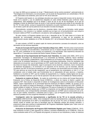 en mayo de 2008 que se expresan en el eje 1 "Modernización de los centros escolares", particularmente en
"Tecnologías de la información y la comunicación", con la acción de "Equipamiento con conectividad a 155 mil
aulas, adicionales a las existentes, para cubrir el 75% de la matrícula".
    El Programa está basado en una estrategia educativa que aspira al desarrollo humano de los alumnos a
través de la creación y uso de plataformas integrales en cada entidad federativa para conformar redes
colaborativas. Esta estrategia que le da sentido y razón de ser al uso de las tecnologías, es la que se
despliega a través de diferentes líneas de acción a nivel nacional necesarias para arribar al uso educativo de
las TIC. En este sentido, aunque el equipamiento representa una parte importante del programa, no deja de
ser el medio a partir del cual se potencia el uso educativo de estas tecnologías.
    Adicionalmente, considera que los directivos y docentes deben, más que ser formados, recibir apoyos
permanentes y muy cercanos a su realidad, propósito que se logra con el acompañamiento, que incluye la
formación relativa al PHDT, la certificación y la asesoría, tanto pedagógica como tecnológica.
    De esta manera, el Programa plantea que el uso y desarrollo de las TIC debe darse en la trama del
desarrollo de comunidades educativas organizadas, contribuyendo al logro de los propósitos de
transformación escolar detallados en el Plan de Estudios 2011 de la Educación Básica (Acuerdo Secretarial
592).
   En este contexto, el PHDT ha estado sujeto de manera permanente a procesos de evaluación, como se
demuestra con las acciones siguientes:
    Prueba de Concepto del Proyecto Aula Telemática (Etapa Cero, 2007). Permitió probar empíricamente
e integrar el prototipo del aula telemática, comprobando que es un espacio escolar donde es posible emplear
las TIC como mediadoras en los procesos de enseñanza y de aprendizaje. Esta experiencia educativa se
desarrolló en 17 escuelas secundarias del Distrito Federal, Sinaloa y Puebla.
    Estudio de la Fase Experimental del Proyecto Aula Telemática. Se realizó entre 2008 y 2010 con la
Universidad Tecnológica de Netzahualcóyotl y la Universidad de Berkeley, California. Buscó identificar
fortalezas, oportunidades, problemáticas y retos enfrentados por el Proyecto Aula Telemática. Esta evaluación
cubrió a las 32 entidades federativas y a 200 escuelas secundarias participantes. Entre los resultados más
destacados se encuentran: que el aprendizaje con HDT resultó más fácil, más rápido y más divertido; que las
dos áreas de impacto más destacadas, según la percepción de los docentes y directores, fueron el desarrollo
de destrezas tecnológicas y el incremento en la motivación de los alumnos; que los docentes, además,
consideran que HDT es útil para la enseñanza; que HDT constituye una oportunidad única de contacto con las
TIC para alumnos de zonas de alta marginación; que el equipamiento una computadora un niño (1 a 1) es
considerado como el estado ideal; que Enciclomedia fue un antecedente útil para alumnos y maestros,
facilitando su incursión en HDT; que los modelos de equipamiento 2 y 3 (laptop y laptop ligera) son las que
mejores resultados mostraron; que el nivel de operación más alto se dio en la modalidad de Telesecundarias.
    Evaluación en materia de Diseño. Se realizó de conformidad con los criterios del Consejo Nacional de
Evaluación de la Política de Desarrollo Social (CONEVAL), a efecto de mejorar el diseño y gestión del
programa HDT. Este estudio lo desarrolló el Instituto de Investigaciones sobre la Universidad y la Educación
(IISUE), órgano dependiente de la Universidad Nacional Autónoma de México (UNAM), de acuerdo con la
selección que realizó la Unidad de Planeación y Evaluación de Políticas Educativas de la SEP (UPEPE). El
estudio empleó el modelo de Términos de Referencia (TR) para la Evaluación de Consistencia y Resultados
2007. Entre sus resultados destaca que: el PHDT es congruente con los objetivos del Gobierno Federal; que
los componentes y las correspondientes actividades propuestas por el PHDT para la consecución de su fin,
son, en gran medida, necesarios y suficientes para su logro; y que el Programa tiene bien identificados los
esfuerzos paralelos de otros programas federales sin duplicarlos.
    Investigación sobre las representaciones y significados de las TIC en la escuela primaria y
secundaria (UAM-Xochimilco, 2009). Esta investigación sobre las representaciones y significados de las TIC
es el primer acercamiento de la SEP a la interpretación del uso de las TIC como un fenómeno cultural. El
estudio mostró el sentido que tiene la tecnología para los diferentes actores del proceso educativo, y
proporcionó pistas para acentuar el planteamiento del Programa Habilidades Digitales para Todos como un
modelo sistémico y de intervención social.
    Evaluación de Desempeño del Programa S223 Habilidades Digitales para Todos (CONEVAL, 2010).
Esta evaluación se llevó a cabo siguiendo los criterios y procesos establecidos por el CONEVAL. Entre los
rubros evaluados están el Fin y el Propósito del programa, el avance en sus indicadores y metas, la cobertura
 