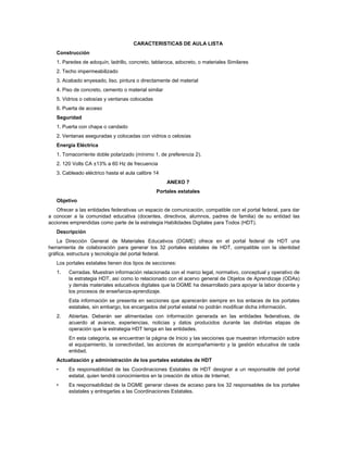 CARACTERISTICAS DE AULA LISTA
   Construcción
   1. Paredes de adoquín, ladrillo, concreto, tablaroca, adocreto, o materiales Similares
   2. Techo impermeabilizado
   3. Acabado enyesado, liso, pintura o directamente del material
   4. Piso de concreto, cemento o material similar
   5. Vidrios o celosías y ventanas colocadas
   6. Puerta de acceso
   Seguridad
   1. Puerta con chapa o candado
   2. Ventanas aseguradas y colocadas con vidrios o celosías
   Energía Eléctrica
   1. Tomacorriente doble polarizado (mínimo 1, de preferencia 2).
   2. 120 Volts CA ±13% a 60 Hz de frecuencia
   3. Cableado eléctrico hasta el aula calibre 14
                                                     ANEXO 7
                                                Portales estatales
   Objetivo
   Ofrecer a las entidades federativas un espacio de comunicación, compatible con el portal federal, para dar
a conocer a la comunidad educativa (docentes, directivos, alumnos, padres de familia) de su entidad las
acciones emprendidas como parte de la estrategia Habilidades Digitales para Todos (HDT).
   Descripción
    La Dirección General de Materiales Educativos (DGME) ofrece en el portal federal de HDT una
herramienta de colaboración para generar los 32 portales estatales de HDT, compatible con la identidad
gráfica, estructura y tecnología del portal federal.
   Los portales estatales tienen dos tipos de secciones:
   1.   Cerradas. Muestran información relacionada con el marco legal, normativo, conceptual y operativo de
        la estrategia HDT, así como lo relacionado con el acervo general de Objetos de Aprendizaje (ODAs)
        y demás materiales educativos digitales que la DGME ha desarrollado para apoyar la labor docente y
        los procesos de enseñanza-aprendizaje.
        Esta información se presenta en secciones que aparecerán siempre en los enlaces de los portales
        estatales, sin embargo, los encargados del portal estatal no podrán modificar dicha información.
   2.   Abiertas. Deberán ser alimentadas con información generada en las entidades federativas, de
        acuerdo al avance, experiencias, noticias y datos producidos durante las distintas etapas de
        operación que la estrategia HDT tenga en las entidades.
        En esta categoría, se encuentran la página de Inicio y las secciones que muestran información sobre
        el equipamiento, la conectividad, las acciones de acompañamiento y la gestión educativa de cada
        entidad.
   Actualización y administración de los portales estatales de HDT
   •    Es responsabilidad de las Coordinaciones Estatales de HDT designar a un responsable del portal
        estatal, quien tendrá conocimientos en la creación de sitios de Internet.
   •    Es responsabilidad de la DGME generar claves de acceso para los 32 responsables de los portales
        estatales y entregarlas a las Coordinaciones Estatales.
 