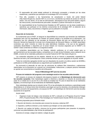 •    El responsable del portal estatal publicará la información procesada y revisada por las áreas
        académicas y operativas que participan en la estrategia HDT en la entidad.
   •    Para ello, accederá a las herramientas de actualización a través del portal federal
        (http://www.hdt.gob.mx), sección HDT EN LOS ESTADOS, escribiendo sus claves de acceso en Inicio de
        sesión. Una vez dentro, en la vista de administrador, descargará la Guía del portal estatal y seguirá
        las instrucciones y recomendaciones para editar, actualizar y publicar información en el portal.
   •    Es responsabilidad de las Coordinaciones Estatales de HDT gestionar con las áreas académicas y
        operativas que participan en los distintos componentes de la estrategia HDT, la obtención de la
        información, datos, documentos e imágenes que se publicarán en el portal.
                                                      Anexo 8
   Desarrollo de Contenidos
    Es fundamental para el PHDT, el asegurar la disponibilidad de contenidos que fomenten las habilidades
necesarias para que los estudiantes se inserten de manera exitosa a la sociedad de la información. Los
contenidos que son utilizados en las escuelas de Educación Básica del país son determinados por la
Dirección General de Desarrollo Curricular de la Subsecretaría de Educación Básica. La DGME desarrollará
contenidos que serán incluidos en todas las aulas telemáticas instaladas, a las que se les agregarán
contenidos desarrollados o adquiridos por el propio Estado con recursos asignados por la CNHDT a la
CEHDT. Estos contenidos se refieren a la asignatura estatal.
   Los contenidos desarrollados por los Estados, deberán publicarse en el portal estatal para su
aprovechamiento por las escuelas locales y compartidos con el resto de las Entidades, previa validación de la
DGME, a través de los materiales publicados en el portal Federal de HDT http://www.hdt.gob.mx.
   Los contenidos adquiridos por los estados, deberán de ser en licencia a perpetuidad, respetando los
Derechos de Autor y de Comercialización. Estos contenidos tendrán que ser agregados en el portal estatal.
   Todos los contenidos agregados tendrán que ser etiquetados de acuerdo a la última versión de SCORM y
publicados en el Wiki portal estatal para su seguimiento por la plataforma de HDT.
    Se promoverá el desarrollo de todo tipo de soluciones de software libre (interactivos y aplicaciones
relacionadas con la Educación) en conjunto con Universidades, Instituciones y cualquier persona interesada
en aportar sus conocimientos en beneficio de la Educación.
                                  Anexo 9 Metodología HDT para las escuelas
   Proceso de instalación del programa como estrategia social en las escuelas seleccionadas
    HDT propone un proceso de instalación del programa basado en la Metodología de intervención para
las escuelas equipadas. Esta metodología sugiere a directivos y docentes un conjunto de acciones para
pasar de un estado de no uso de TIC a otro donde se empleen las TIC para el desarrollo de las habilidades
digitales y el eventual logro de los Estándares de Habilidades Digitales.
    Esta metodología plantea que la inclusión de las TIC en las actividades de enseñanza y aprendizaje puede
desarrollarse en un tiempo breve (dos bimestres), para lograr así que los docentes y los estudiantes obtengan
el máximo provecho del equipamiento y los apoyos de HDT. La metodología de intervención para las escuelas
equipadas es la siguiente:
   Acción inicial
   •    Organizar el plan de trabajo a dos bimestres de HDT y colocarlo en el Programa Anual de Trabajo
        (PAT), Proyecto Escolar (PE) o Plan Estratégico de Transformación Escolar (PETE) de la escuela.
   Acciones propuestas para el bimestre inicial
   1. Reunión del directivo y los docentes para conocer los recursos y sistemas HDT.
   2. Capacitar y certificar al director y a los maestros que trabajen con las aulas telemáticas.
   3. Reunión con padres de familia y alumnos de los grupos participantes para presentar el programa,
comunicar sus potencialidades y fijar formas de participación.
   Acciones en consejo, colegio de materia o colegio de grado
 