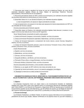4. Reuniones para revisar e identificar las formas de uso de la plataforma Explora, así como de los
materiales educativos digitales (Planes de Clase, Objetos de aprendizaje, Reactivos, Recursos
Descompilados y Recomendaciones de Uso Didáctico).
    5. Reuniones para planear clases con HDT y probar el uso de Explora y los materiales educativos digitales
(los docentes entre pares) de manera previa a su uso en el aula.
   6. Desarrollar clases con un uso discreto de Explora y los materiales educativos digitales:
        a. Usar el equipamiento y los apoyos en alguna actividad de una clase.
   b. Usar el equipamiento y los apoyos en una clase para apoyarse de manera preponderante con HDT con
uso articulado de recursos y apoyos
   Acciones propuestas para el bimestre segundo
   7. Desarrollar clases con Explora y los materiales educativos digitales hasta alcanzar y mantener un uso
regular conforme a las metas de uso mínimo de HDT siguientes:
   Tercer Periodo Escolar (únicamente en quinto y sexto grados)
   a. Campo de formación Lenguaje y comunicación. Español, una hora a la semana.
   b. Campo de formación Pensamiento matemático. Matemáticas, una hora a la semana.
    c. Campo de formación Exploración y comprensión del mundo natural y social. Ciencias, Geografía e
Historia, una hora a la semana.
    d. Campo de formación Desarrollo personal y para la convivencia. Formación Cívica y Etica, Educación
Artística y Educación Física, una hora a la semana.
   Cuarto Periodo Escolar
   a. Español, una hora a la semana.
   b. Matemáticas, una hora a la semana.
   c. Ciencias, una hora a la semana.
   d. Geografía de México y del Mundo, una hora a la semana.
   e. Formación Cívica y Etica y Lengua Extranjera, una hora a la semana.
   f. Educación Artística y Educación Física, una hora a la semana.
   Acciones propuestas para bimestres y ciclos escolares subsecuentes
   8. Mantener un uso regular de HDT conforme a las metas semanales de uso.
   9. Capacitar de manera permanente y recurrir a la asesoría pedagógica y tecnológica.
   10. Desplegar la interacción en redes sociales de conocimiento
                                                    Anexo10
   LINEAMIENTOS GENERALES PARA EL MONITOREO AL FUNCIONAMIENTOOPERATIVO DE LAS
  AULAS TELEMATICAS Y USO DEL SOFTWAREDEL PROGRAMA HABILIDADES DIGITALES PARA
                                     TODOS
   1. Objetivo
    Los presentes lineamientos tienen por objeto instruir a los Coordinadores Estatales de Habilidades
Digitales para Todos (HDT) sobre cómo deberán remitir a la Coordinación Nacional de Habilidades Digitales
para Todos (CNHDT) y a la Dirección de Planeación y Seguimiento (DPS) los reportes para el monitoreo del
funcionamiento operativo de las aulas telemáticas y uso del software de acuerdo con las Reglas de Operación
del Programa Habilidades Digitales para Todos (PHDT) y publicadas en el Diario Oficial de la Federación.
   2. Proceso de Entrega
   Las Entidades Federativas y el Distrito Federal, al recibir los equipos informáticos de los proveedores o
prestadores de servicio que resulten, deberán mantenerlos en los espacios físicos en que sean instalados, y
 