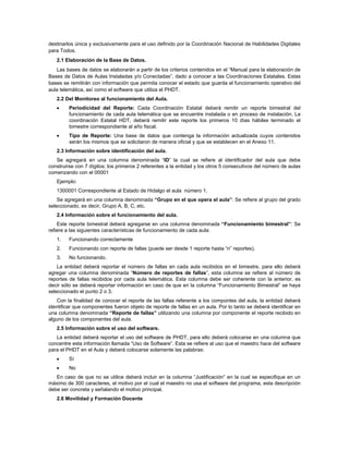 destinarlos única y exclusivamente para el uso definido por la Coordinación Nacional de Habilidades Digitales
para Todos.
   2.1 Elaboración de la Base de Datos.
   Las bases de datos se elaborarán a partir de los criterios contenidos en el “Manual para la elaboración de
Bases de Datos de Aulas Instaladas y/o Conectadas”, dado a conocer a las Coordinaciones Estatales. Estas
bases se remitirán con información que permita conocer el estado que guarda el funcionamiento operativo del
aula telemática, así como el software que utiliza el PHDT.
   2.2 Del Monitoreo al funcionamiento del Aula.
        Periodicidad del Reporte: Cada Coordinación Estatal deberá remitir un reporte bimestral del
         funcionamiento de cada aula telemática que se encuentre instalada o en proceso de instalación. La
         coordinación Estatal HDT, deberá remitir este reporte los primeros 10 días hábiles terminado el
         bimestre correspondiente al año fiscal.
        Tipo de Reporte: Una base de datos que contenga la información actualizada cuyos contenidos
         serán los mismos que se solicitaron de manera oficial y que se establecen en el Anexo 11.
   2.3 Información sobre identificación del aula.
   Se agregará en una columna denominada “ID” la cual se refiere al identificador del aula que debe
construirse con 7 dígitos; los primeros 2 referentes a la entidad y los otros 5 consecutivos del número de aulas
comenzando con el 00001
   Ejemplo:
   1300001 Correspondiente al Estado de Hidalgo el aula número 1.
    Se agregará en una columna denominada “Grupo en el que opera el aula”: Se refiere al grupo del grado
seleccionado, es decir, Grupo A, B, C, etc.
   2.4 Información sobre el funcionamiento del aula.
    Este reporte bimestral deberá agregarse en una columna denominada “Funcionamiento bimestral”: Se
refiere a las siguientes características de funcionamiento de cada aula:
   1.    Funcionando correctamente
   2.    Funcionando con reporte de fallas (puede ser desde 1 reporte hasta “n” reportes).
   3.    No funcionando.
    La entidad deberá reportar el número de fallas en cada aula recibidos en el bimestre, para ello deberá
agregar una columna denominada “Número de reportes de fallas”, esta columna se refiere al número de
reportes de fallas recibidos por cada aula telemática. Esta columna debe ser coherente con la anterior, es
decir sólo se deberá reportar información en caso de que en la columna “Funcionamiento Bimestral” se haya
seleccionado el punto 2 o 3.
   Con la finalidad de conocer el reporte de las fallas referente a los compontes del aula, la entidad deberá
identificar que componentes fueron objeto de reporte de fallas en un aula. Por lo tanto se deberá identificar en
una columna denominada “Reporte de fallas” utilizando una columna por componente el reporte recibido en
alguno de los componentes del aula.
   2.5 Información sobre el uso del software.
   La entidad deberá reportar el uso del software de PHDT, para ello deberá colocarse en una columna que
concentre esta información llamada “Uso de Software”. Esta se refiere al uso que el maestro hace del software
para el PHDT en el Aula y deberá colocarse solamente las palabras:
        Sí
        No
   En caso de que no se utilice deberá incluir en la columna “Justificación” en la cual se especifique en un
máximo de 300 caracteres, el motivo por el cual el maestro no usa el software del programa, esta descripción
debe ser concreta y señalando el motivo principal.
   2.6 Movilidad y Formación Docente
 
