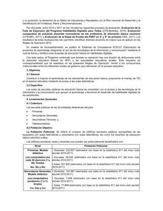 y su evolución, la alineación de su Matriz de Indicadores y Resultados con el Plan nacional de Desarrollo y la
identificación de Fortalezas, Retos y Recomendaciones.
   Por otra parte, entre 2010 y 2011 se han iniciado los siguientes procesos de evaluación: Evaluación de la
Fase de Expansión del Programa Habilidades Digitales para Todos (UTN-Berkeley, 2010); Evaluación
comparativa de prácticas docentes innovadoras de los profesores de educación básica mexicana
(UTN-MPL, 2011); y Evaluación de la Etapa de Prueba del PHDT en 5° y 6° de primaria (CEE, 2011). Los
resultados de estas evaluaciones han permitido identificar distintas acciones de mejora que se aplican en las
Reglas de Operación 2012.
   En materia de Acompañamiento, se publicó el “Estándar de Competencia ECO121 Elaboración de
proyectos de aprendizaje integrando el uso de las tecnologías de la información y comunicación” mediante el
cual se forma y certifica a los docentes de educación básica en habilidades digitales.
    Con esta óptica, el Programa contempla que durante su operación hay una división de atribuciones entre
la autoridad educativa federal (la SEP) y las autoridades educativas locales. Este esquema de
corresponsabilidad que se establece en las presentes Reglas de Operación, remite a los compromisos
institucionales entre los diferentes niveles de gobierno que intervienen en el proceso educativo.
   3. Objetivos
   3.1 General
   Contribuir a mejorar el aprendizaje de los estudiantes de educación básica propiciando el manejo de TIC
en el sistema educativo mediante el acceso a las aulas telemáticas.
   3.2 Específico
    Las aulas de escuelas públicas de educación básica se consolidan con el acceso a las tecnologías de la
información y la comunicación que apoyan al aprendizaje y favorecen el desarrollo de habilidades digitales de
los estudiantes.
   4. Lineamientos Generales
   4.1 Cobertura
   Las escuelas públicas de las 32 entidades federativas del país:
        Primarias,
        Secundarias Generales,
        Secundarias Técnicas, y
        Telesecundarias
   4.2 Población Objetivo
   La Población Potencial. Se refiere al universo de edificios escolares públicos susceptibles de ser
equipados con aulas telemáticas y conectados con aulas telemáticas, así como los docentes de educación
básica adscritos a ellos.
   Los edificios escolares, aulas y docentes que pueden ser potencialmente beneficiados son:
           Nivel                                          Población Potencial
    Primarias. Modelo       - Docentes: 233,607 (estimados con base en la estadística 911 del inicio ciclo
        didáctico           escolar 2010-2011)
  una computadora por - Escuelas: 69,545 (estimados con base en la estadística 911 del inicio ciclo
  cada 30 alumnos (1 a escolar 2010-2011)
       30). Grados     - Aulas: 201,832 (estimados con base en la estadística 911 del inicio ciclo escolar
      4to, 5to y 6to   2010-2011)
 Secundarias Generales. - Docentes: 161,967 (estimados con base en la estadística 911 del inicio ciclo
    Modelo didáctico    escolar 2010-2011)
    una computadora         - Escuelas: 7,048 (estimados con base en la estadística 911 del inicio ciclo
    poralumno (1 a 1).      escolar 2010-2011)
         Grados             - Aulas: 17,899 (estimados con base en la estadística 911 del inicio ciclo escolar
       1ro, 2do y 3ro       2010-2011)
 
