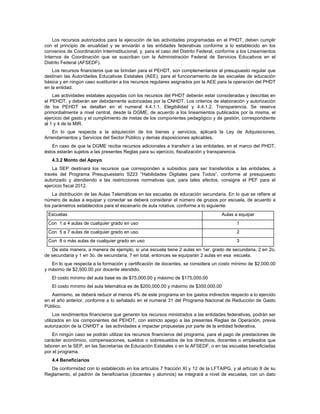 Los recursos autorizados para la ejecución de las actividades programadas en el PHDT, deben cumplir
con el principio de anualidad y se enviarán a las entidades federativas conforme a lo establecido en los
convenios de Coordinación Interinstitucional, y, para el caso del Distrito Federal, conforme a los Lineamientos
Internos de Coordinación que se suscriban con la Administración Federal de Servicios Educativos en el
Distrito Federal (AFSEDF).
    Los recursos financieros que se brindan para el PEHDT, son complementarios al presupuesto regular que
destinan las Autoridades Educativas Estatales (AEE), para el funcionamiento de las escuelas de educación
básica y en ningún caso sustituirán a los recursos regulares asignados por la AEE para la operación del PHDT
en la entidad.
    Las actividades estatales apoyadas con los recursos del PHDT deberán estar consideradas y descritas en
el PEHDT, y deberán ser debidamente autorizadas por la CNHDT. Los criterios de elaboración y autorización
de los PEHDT se detallan en el numeral 4.4.1.1. Elegibilidad y 4.4.1.2. Transparencia. Se reserva
primordialmente a nivel central, desde la DGME, de acuerdo a los lineamientos publicados por la misma, el
ejercicio del gasto y el cumplimiento de metas de los componentes pedagógico y de gestión, correspondiente
al 1 y 4 de la MIR.
   En lo que respecta a la adquisición de los bienes y servicios, aplicará la Ley de Adquisiciones,
Arrendamientos y Servicios del Sector Público y demás disposiciones aplicables.
   En caso de que la DGME reciba recursos adicionales a transferir a las entidades, en el marco del PHDT,
éstos estarán sujetos a las presentes Reglas para su ejercicio, fiscalización y transparencia.
   4.3.2 Monto del Apoyo
    La SEP destinará los recursos que corresponden a subsidios para ser transferidos a las entidades, a
través del Programa Presupuestario S223 “Habilidades Digitales para Todos”, conforme al presupuesto
autorizado y atendiendo a las restricciones normativas que, para tales efectos, consigne el PEF para el
ejercicio fiscal 2012.
    La distribución de las Aulas Telemáticas en las escuelas de educación secundaria. En lo que se refiere al
número de aulas a equipar y conectar se deberá considerar el número de grupos por escuela, de acuerdo a
los parámetros establecidos para el escenario de aula rotativa, conforme a lo siguiente:
 Escuelas                                                                            Aulas a equipar
 Con 1 a 4 aulas de cualquier grado en uso                                                  1
 Con 5 a 7 aulas de cualquier grado en uso                                                  2
 Con 8 o más aulas de cualquier grado en uso                                                3
   De esta manera, a manera de ejemplo, si una escuela tiene 2 aulas en 1er. grado de secundaria, 2 en 2o.
de secundaria y 1 en 3o. de secundaria, 7 en total, entonces se equiparán 2 aulas en esa escuela.
   En lo que respecta a la formación y certificación de docentes, se considera un costo mínimo de $2,000.00
y máximo de $2,500.00 por docente atendido.
   El costo mínimo del aula base es de $75,000.00 y máximo de $175,000.00
   El costo mínimo del aula telemática es de $200,000.00 y máximo de $350,000.00
   Asimismo, se deberá reducir al menos 4% de este programa en los gastos indirectos respecto a lo ejercido
en el año anterior, conforme a lo señalado en el numeral 31 del Programa Nacional de Reducción de Gasto
Público.
     Los rendimientos financieros que generen los recursos ministrados a las entidades federativas, podrán ser
utilizados en los componentes del PEHDT, con estricto apego a las presentes Reglas de Operación, previa
autorización de la CNHDT a las actividades a impactar propuestas por parte de la entidad federativa.
    En ningún caso se podrán utilizar los recursos financieros del programa, para el pago de prestaciones de
carácter económico, compensaciones, sueldos o sobresueldos de los directivos, docentes o empleados que
laboren en la SEP, en las Secretarías de Educación Estatales o en la AFSEDF, o en las escuelas beneficiadas
por el programa.
   4.4 Beneficiarios
   De conformidad con lo establecido en los artículos 7 fracción XI y 12 de la LFTAIPG, y al artículo 8 de su
Reglamento, el padrón de beneficiarios (docentes y alumnos) se integrará a nivel de escuelas, con un dato
 