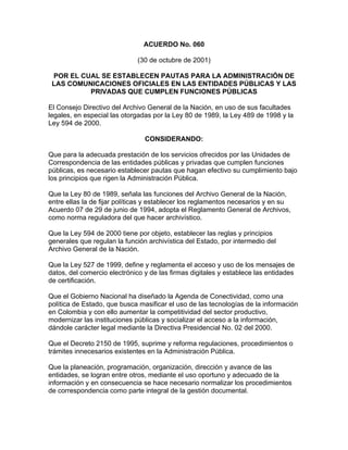 ACUERDO No. 060
(30 de octubre de 2001)
POR EL CUAL SE ESTABLECEN PAUTAS PARA LA ADMINISTRACIÓN DE
LAS COMUNICACIONES OFICIALES EN LAS ENTIDADES PÚBLICAS Y LAS
PRIVADAS QUE CUMPLEN FUNCIONES PÚBLICAS
El Consejo Directivo del Archivo General de la Nación, en uso de sus facultades
legales, en especial las otorgadas por la Ley 80 de 1989, la Ley 489 de 1998 y la
Ley 594 de 2000.
CONSIDERANDO:
Que para la adecuada prestación de los servicios ofrecidos por las Unidades de
Correspondencia de las entidades públicas y privadas que cumplen funciones
públicas, es necesario establecer pautas que hagan efectivo su cumplimiento bajo
los principios que rigen la Administración Pública.
Que la Ley 80 de 1989, señala las funciones del Archivo General de la Nación,
entre ellas la de fijar políticas y establecer los reglamentos necesarios y en su
Acuerdo 07 de 29 de junio de 1994, adopta el Reglamento General de Archivos,
como norma reguladora del que hacer archivístico.
Que la Ley 594 de 2000 tiene por objeto, establecer las reglas y principios
generales que regulan la función archivística del Estado, por intermedio del
Archivo General de la Nación.
Que la Ley 527 de 1999, define y reglamenta el acceso y uso de los mensajes de
datos, del comercio electrónico y de las firmas digitales y establece las entidades
de certificación.
Que el Gobierno Nacional ha diseñado la Agenda de Conectividad, como una
política de Estado, que busca masificar el uso de las tecnologías de la información
en Colombia y con ello aumentar la competitividad del sector productivo,
modernizar las instituciones públicas y socializar el acceso a la información,
dándole carácter legal mediante la Directiva Presidencial No. 02 del 2000.
Que el Decreto 2150 de 1995, suprime y reforma regulaciones, procedimientos o
trámites innecesarios existentes en la Administración Pública.
Que la planeación, programación, organización, dirección y avance de las
entidades, se logran entre otros, mediante el uso oportuno y adecuado de la
información y en consecuencia se hace necesario normalizar los procedimientos
de correspondencia como parte integral de la gestión documental.
 