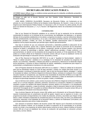 38    (Primera Sección)                       DIARIO OFICIAL                     Viernes 17 de agosto de 2012


                      SECRETARIA DE EDUCACION PUBLICA
ACUERDO número 648 por el que se establecen normas generales para la evaluación, acreditación, promoción y
certificación en la educación básica.
Al margen un sello con el Escudo Nacional, que dice: Estados Unidos Mexicanos.- Secretaría de
Educación Pública.
    JOSE ANGEL CORDOVA VILLALOBOS, Secretario de Educación Pública, con fundamento en los
artículos 3o. de la Constitución Política de los Estados Unidos Mexicanos; 38, fracción I, inciso a) de la Ley
Orgánica de la Administración Pública Federal; 12, fracciones I y XIV, 47, fracción IV y último párrafo, 50 y 60
de la Ley General de Educación; y 1, 4 y 5, fracción I del Reglamento Interior de la Secretaría de Educación
Pública, y
                                                CONSIDERANDO
    Que la Ley General de Educación establece en su artículo 50 que la evaluación de los educandos
comprenderá la medición en lo individual de los conocimientos, las habilidades, las destrezas y, en general,
del logro de los propósitos establecidos en los planes y programas de estudio, y que las instituciones deberán
informar periódicamente a los educandos y, en su caso, a los padres de familia o tutores, los resultados de las
evaluaciones parciales y finales, así como, de haberlas, aquellas observaciones sobre el desempeño
académico de los propios educandos que permitan lograr mejores aprovechamientos;
   Que bajo el contexto de que una evaluación permanente y sistemática posibilita la adecuación de los
procedimientos educativos, aporta más y mejores elementos para decidir la promoción de los educandos,
coadyuva al diseño y actualización de los planes y programas, permite al docente orientar a los alumnos
durante su proceso de aprendizaje y además, asignar calificaciones parciales y finales conforme a su
aprovechamiento, en relación con los propósitos de los programas de estudio, el 19 de septiembre de 1994 se
publicó en el Diario Oficial de la Federación el Acuerdo número 200 por el que se establecen normas de
evaluación del aprendizaje en educación primaria, secundaria y normal;
    Que el Plan Nacional de Desarrollo 2007-2012 en su eje 3, “Igualdad de Oportunidades”, objetivo 9,
“Elevar la calidad educativa”, establece en su estrategia 9.3 la necesidad de actualizar los programas de
estudio, sus contenidos, materiales y métodos para elevar su pertinencia y relevancia en el desarrollo integral
de los estudiantes, y fomentar en éstos el desarrollo de valores, habilidades y competencias para mejorar su
productividad y competitividad al insertarse en la vida económica;
    Que el Programa Sectorial de Educación 2007-2012 en su objetivo 1, “Elevar la calidad de la educación
para que los estudiantes mejoren su nivel de logro educativo, cuenten con medios para tener acceso a un
mayor bienestar y contribuyan al desarrollo nacional”, bajo el rubro de Educación Básica, estrategia 1.1 señala
la necesidad de realizar una Reforma Integral de la Educación Básica, centrada en la adopción de un modelo
educativo basado en competencias, que responda a las necesidades de desarrollo de México en el siglo XXI,
estableciendo, entre otras líneas de acción, la de establecer estándares y metas de desempeño en términos
de logros de aprendizaje esperados en todos sus grados, niveles y modalidades;
    Que en términos de lo anterior y para concluir el proceso de la Reforma Integral de la Educación Básica y
contar con un currículo integrado, coherente, pertinente, nacional en su concepción y flexible en su desarrollo;
orientado a superar los desafíos del sistema educativo nacional; abierto a la innovación y a la actualización
continua; gradual y progresivo, y capaz de articular, actualizar y dirigir la educación básica en todo el territorio
nacional el 19 de agosto de 2011 se publicó en el Diario Oficial de la Federación el Acuerdo número 592 por el
que se establece la Articulación de la Educación Básica;
   Que el artículo Segundo del Acuerdo número 592 señala que la Articulación de la Educación Básica es
requisito fundamental para el cumplimiento del perfil de egreso, trayecto que se organiza en el plan y los
programas de estudio correspondientes a los niveles de preescolar, primaria y secundaria que integran el tipo
básico y están orientados al desarrollo de competencias para la vida de las niñas, los niños y los adolescentes
mexicanos; responden a las finalidades de la educación básica, y definen los Estándares Curriculares y los
aprendizajes esperados para dichos niveles educativos;
   Que asimismo el transitorio Séptimo del Acuerdo número 592 dispone que la Secretaría de Educación
Pública del Gobierno Federal, con el propósito de definir la evaluación de los aprendizajes en la escuela,
acorde con el plan y los programas de estudio determinados conforme al mismo, deberá modificar el Acuerdo
número 200 por el que se establecen las normas de evaluación del aprendizaje en educación primaria,
secundaria y normal, referido;
 