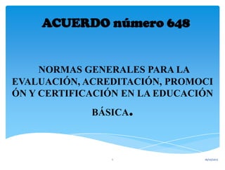 ACUERDO número 648


     NORMAS GENERALES PARA LA
EVALUACIÓN, ACREDITACIÓN, PROMOCI
ÓN Y CERTIFICACIÓN EN LA EDUCACIÓN
             BÁSICA .

                1               16/10/2012
 