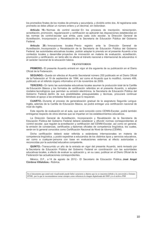 10
los promedios finales de los niveles de primaria y secundaria, y dividirlo entre dos. Al registrarse este
promedio se debe utilizar un número entero y un decimal, sin redondear.
Artículo 19.- Normas de control escolar: En los procesos de inscripción, reinscripción,
acreditación, promoción, regularización y certificación se aplicarán las disposiciones establecidas en
las normas de control escolar que emita, para cada ciclo escolar, la Dirección General de
Acreditación, Incorporación y Revalidación de la Secretaría de Educación Pública del Gobierno
Federal.
Artículo 20.- Innovaciones locales: Previo registro ante la Dirección General de
Acreditación, Incorporación y Revalidación de la Secretaría de Educación Pública del Gobierno
Federal, las autoridades educativas locales, podrán adaptar lo previsto en el presente Acuerdo a los
contextos locales y desarrollar proyectos de innovación en materia de evaluación, acreditación,
promoción y certificación, en tanto ello no afecte el tránsito nacional e internacional de educandos ni
el carácter nacional de la educación básica.
TRANSITORIOS
PRIMERO.- El presente Acuerdo entrará en vigor al día siguiente de su publicación en el Diario
Oficial de la Federación.
SEGUNDO.- Queda sin efectos el Acuerdo Secretarial número 200 publicado en el Diario Oficial
de la Federación el 19 de septiembre de 1994, así como el Acuerdo que lo modificó, número 499,
publicado en el referido órgano informativo el 4 de noviembre de 2009.
TERCERO.- En tanto las autoridades educativas locales asumen la producción total de la Cartilla
de Educación Básica y los formatos de certificación referidos en el presente Acuerdo, o adopten
modelos tecnológicos que permitan su emisión electrónica, la Secretaría de Educación Pública del
Gobierno Federal, dentro de sus posibilidades presupuestales y técnicas, procurará continuar
brindado el apoyo a las entidades federativas que lo requieran.
CUARTO.- Durante el proceso de generalización gradual de la asignatura Segunda Lengua:
Inglés, además de la Cartilla de Educación Básica, se podrá entregar una certificación nacional de
nivel de inglés.
Este reporte de evaluación en el aula, que será conocido como CENNI-Escolar, podrá también
entregarse respecto de otros idiomas que se impartan en los establecimientos educativos.
La Dirección General de Acreditación, Incorporación y Revalidación de la Secretaría de
Educación Pública del Gobierno Federal deberá establecer y difundir normas correspondientes al
control escolar, que regulen la acreditación y certificación del CENNI-Escolar, así como en general,
la emisión de constancias, certificados y diplomas oficiales de competencia lingüística, los cuales,
serán en lo general conocidos como Certificación Nacional de Nivel de Idioma (CENNI).
Dicha certificación deberá estar referida a estándares internacionales en materia de
competencia lingüística, y podrá expedirse a educandos de los distintos tipos y servicios educativos,
así como a cualquier persona con base en evaluaciones externas al efecto autorizadas o
reconocidas por la autoridad educativa competente.
QUINTO.- Transcurrido un año de la entrada en vigor del presente Acuerdo, será revisado por
la Secretaría de Educación Pública del Gobierno Federal en coordinación con las autoridades
educativas locales, a efecto de evaluar su aplicación y, en su caso, publicar en el Diario Oficial de la
Federación las actualizaciones correspondientes.
México, D.F., a 14 de agosto de 2012.- El Secretario de Educación Pública, José Angel
Córdova Villalobos.- Rúbrica.
En el documento que usted está visualizando puede haber caracteres u objetos que no se muestren debido a la conversión a formato
HTML, por lo que le recomendamos tomar siempre como referencia la imagen digitalizada del DOF y/o el archivo PDF.
 