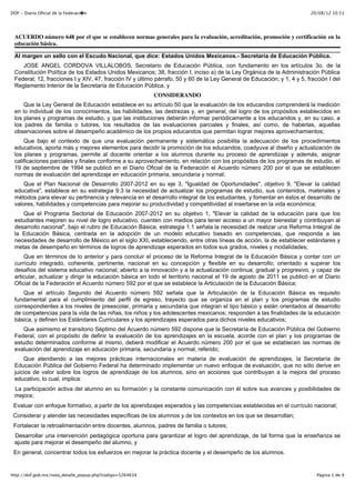 20/08/12 10:51DOF - Diario Oficial de la Federaci�n
Página 1 de 9http://dof.gob.mx/nota_detalle_popup.php?codigo=5264634
ACUERDO número 648 por el que se establecen normas generales para la evaluación, acreditación, promoción y certificación en la
educación básica.
Al margen un sello con el Escudo Nacional, que dice: Estados Unidos Mexicanos.- Secretaría de Educación Pública.
JOSE ANGEL CORDOVA VILLALOBOS, Secretario de Educación Pública, con fundamento en los artículos 3o. de la
Constitución Política de los Estados Unidos Mexicanos; 38, fracción I, inciso a) de la Ley Orgánica de la Administración Pública
Federal; 12, fracciones I y XIV, 47, fracción IV y último párrafo, 50 y 60 de la Ley General de Educación; y 1, 4 y 5, fracción I del
Reglamento Interior de la Secretaría de Educación Pública, y
CONSIDERANDO
Que la Ley General de Educación establece en su artículo 50 que la evaluación de los educandos comprenderá la medición
en lo individual de los conocimientos, las habilidades, las destrezas y, en general, del logro de los propósitos establecidos en
los planes y programas de estudio, y que las instituciones deberán informar periódicamente a los educandos y, en su caso, a
los padres de familia o tutores, los resultados de las evaluaciones parciales y finales, así como, de haberlas, aquellas
observaciones sobre el desempeño académico de los propios educandos que permitan lograr mejores aprovechamientos;
Que bajo el contexto de que una evaluación permanente y sistemática posibilita la adecuación de los procedimientos
educativos, aporta más y mejores elementos para decidir la promoción de los educandos, coadyuva al diseño y actualización de
los planes y programas, permite al docente orientar a los alumnos durante su proceso de aprendizaje y además, asignar
calificaciones parciales y finales conforme a su aprovechamiento, en relación con los propósitos de los programas de estudio, el
19 de septiembre de 1994 se publicó en el Diario Oficial de la Federación el Acuerdo número 200 por el que se establecen
normas de evaluación del aprendizaje en educación primaria, secundaria y normal;
Que el Plan Nacional de Desarrollo 2007-2012 en su eje 3, "Igualdad de Oportunidades", objetivo 9, "Elevar la calidad
educativa", establece en su estrategia 9.3 la necesidad de actualizar los programas de estudio, sus contenidos, materiales y
métodos para elevar su pertinencia y relevancia en el desarrollo integral de los estudiantes, y fomentar en éstos el desarrollo de
valores, habilidades y competencias para mejorar su productividad y competitividad al insertarse en la vida económica;
Que el Programa Sectorial de Educación 2007-2012 en su objetivo 1, "Elevar la calidad de la educación para que los
estudiantes mejoren su nivel de logro educativo, cuenten con medios para tener acceso a un mayor bienestar y contribuyan al
desarrollo nacional", bajo el rubro de Educación Básica, estrategia 1.1 señala la necesidad de realizar una Reforma Integral de
la Educación Básica, centrada en la adopción de un modelo educativo basado en competencias, que responda a las
necesidades de desarrollo de México en el siglo XXI, estableciendo, entre otras líneas de acción, la de establecer estándares y
metas de desempeño en términos de logros de aprendizaje esperados en todos sus grados, niveles y modalidades;
Que en términos de lo anterior y para concluir el proceso de la Reforma Integral de la Educación Básica y contar con un
currículo integrado, coherente, pertinente, nacional en su concepción y flexible en su desarrollo; orientado a superar los
desafíos del sistema educativo nacional; abierto a la innovación y a la actualización continua; gradual y progresivo, y capaz de
articular, actualizar y dirigir la educación básica en todo el territorio nacional el 19 de agosto de 2011 se publicó en el Diario
Oficial de la Federación el Acuerdo número 592 por el que se establece la Articulación de la Educación Básica;
Que el artículo Segundo del Acuerdo número 592 señala que la Articulación de la Educación Básica es requisito
fundamental para el cumplimiento del perfil de egreso, trayecto que se organiza en el plan y los programas de estudio
correspondientes a los niveles de preescolar, primaria y secundaria que integran el tipo básico y están orientados al desarrollo
de competencias para la vida de las niñas, los niños y los adolescentes mexicanos; responden a las finalidades de la educación
básica, y definen los Estándares Curriculares y los aprendizajes esperados para dichos niveles educativos;
Que asimismo el transitorio Séptimo del Acuerdo número 592 dispone que la Secretaría de Educación Pública del Gobierno
Federal, con el propósito de definir la evaluación de los aprendizajes en la escuela, acorde con el plan y los programas de
estudio determinados conforme al mismo, deberá modificar el Acuerdo número 200 por el que se establecen las normas de
evaluación del aprendizaje en educación primaria, secundaria y normal, referido;
Que atendiendo a las mejores prácticas internacionales en materia de evaluación de aprendizajes, la Secretaría de
Educación Pública del Gobierno Federal ha determinado implementar un nuevo enfoque de evaluación, que no sólo derive en
juicios de valor sobre los logros de aprendizaje de los alumnos, sino en acciones que contribuyan a la mejora del proceso
educativo, lo cual, implica:
La participación activa del alumno en su formación y la constante comunicación con él sobre sus avances y posibilidades de
mejora;
Evaluar con enfoque formativo, a partir de los aprendizajes esperados y las competencias establecidas en el currículo nacional;
Considerar y atender las necesidades específicas de los alumnos y de los contextos en los que se desarrollan;
Fortalecer la retroalimentación entre docentes, alumnos, padres de familia o tutores;
Desarrollar una intervención pedagógica oportuna para garantizar el logro del aprendizaje, de tal forma que la enseñanza se
ajuste para mejorar el desempeño del alumno, y
En general, concentrar todos los esfuerzos en mejorar la práctica docente y el desempeño de los alumnos.
 