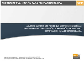 ACUERDO NÚMERO 648 POR EL QUE SE ESTABLECEN NORMAS
GENERALES PARA LA EVALUACIÓN, ACREDITACIÓN, PROMOCIÓN Y
CERTIFICACIÓN EN LA EDUCACIÓN BÁSICA
CUERDO DE EVALUACIÓN PARA EDUCACIÓN BÁSICA
 