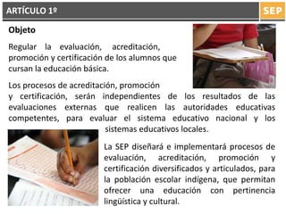 Objeto
Regular la evaluación, acreditación,
promoción y certificación de los alumnos que
cursan la educación básica.
Los procesos de acreditación, promoción
y certificación, serán independientes de los resultados de las
evaluaciones externas que realicen las autoridades educativas
competentes, para evaluar el sistema educativo nacional y los
………………………………… sistemas educativos locales.
La SEP diseñará e implementará procesos de
evaluación, acreditación, promoción y
certificación diversificados y articulados, para
la población escolar indígena, que permitan
ofrecer una educación con pertinencia
lingüística y cultural.
ARTÍCULO 1º
 
