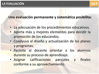 LA EVALUACIÓN
• La adecuación de los procedimientos educativos.
• Aporta más y mejores elementos para decidir la
promoción de los educandos.
• Coadyuva al diseño y actualización de los planes
y programas.
• Permite al docente orientar a los alumnos
durante su proceso de aprendizaje.
• Asignar calificaciones parciales y finales
conforme a su aprovechamiento.
Una evaluación permanente y sistemática posibilita:
 