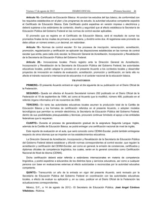 Viernes 17 de agosto de 2012                 DIARIO OFICIAL                         (Primera Sección)   46

    Artículo 18.- Certificado de Educación Básica: Al concluir los estudios del tipo básico, de conformidad con
los requisitos establecidos en el plan y los programas de estudio, la autoridad educativa competente expedirá
el Certificado de Educación Básica. Este Certificado podrá expedirse en versión impresa o electrónica y
deberá sujetarse a los estándares de contenido, diseño y seguridad que al efecto establezca la Secretaría de
Educación Pública del Gobierno Federal en las normas de control escolar aplicables.
   El promedio que se registre en el Certificado de Educación Básica, será el resultado de sumar los
promedios finales de los niveles de primaria y secundaria, y dividirlo entre dos. Al registrarse este promedio se
debe utilizar un número entero y un decimal, sin redondear.
    Artículo 19.- Normas de control escolar: En los procesos de inscripción, reinscripción, acreditación,
promoción, regularización y certificación se aplicarán las disposiciones establecidas en las normas de control
escolar que emita, para cada ciclo escolar, la Dirección General de Acreditación, Incorporación y Revalidación
de la Secretaría de Educación Pública del Gobierno Federal.
   Artículo 20.- Innovaciones locales: Previo registro ante la Dirección General de Acreditación,
Incorporación y Revalidación de la Secretaría de Educación Pública del Gobierno Federal, las autoridades
educativas locales, podrán adaptar lo previsto en el presente Acuerdo a los contextos locales y desarrollar
proyectos de innovación en materia de evaluación, acreditación, promoción y certificación, en tanto ello no
afecte el tránsito nacional e internacional de educandos ni el carácter nacional de la educación básica.
                                               TRANSITORIOS
    PRIMERO.- El presente Acuerdo entrará en vigor al día siguiente de su publicación en el Diario Oficial de
la Federación.
    SEGUNDO.- Queda sin efectos el Acuerdo Secretarial número 200 publicado en el Diario Oficial de la
Federación el 19 de septiembre de 1994, así como el Acuerdo que lo modificó, número 499, publicado en el
referido órgano informativo el 4 de noviembre de 2009.
   TERCERO.- En tanto las autoridades educativas locales asumen la producción total de la Cartilla de
Educación Básica y los formatos de certificación referidos en el presente Acuerdo, o adopten modelos
tecnológicos que permitan su emisión electrónica, la Secretaría de Educación Pública del Gobierno Federal,
dentro de sus posibilidades presupuestales y técnicas, procurará continuar brindado el apoyo a las entidades
federativas que lo requieran.
   CUARTO.- Durante el proceso de generalización gradual de la asignatura Segunda Lengua: Inglés,
además de la Cartilla de Educación Básica, se podrá entregar una certificación nacional de nivel de inglés.
   Este reporte de evaluación en el aula, que será conocido como CENNI-Escolar, podrá también entregarse
respecto de otros idiomas que se impartan en los establecimientos educativos.
    La Dirección General de Acreditación, Incorporación y Revalidación de la Secretaría de Educación Pública
del Gobierno Federal deberá establecer y difundir normas correspondientes al control escolar, que regulen la
acreditación y certificación del CENNI-Escolar, así como en general, la emisión de constancias, certificados y
diplomas oficiales de competencia lingüística, los cuales, serán en lo general conocidos como Certificación
Nacional de Nivel de Idioma (CENNI).
    Dicha certificación deberá estar referida a estándares internacionales en materia de competencia
lingüística, y podrá expedirse a educandos de los distintos tipos y servicios educativos, así como a cualquier
persona con base en evaluaciones externas al efecto autorizadas o reconocidas por la autoridad educativa
competente.
    QUINTO.- Transcurrido un año de la entrada en vigor del presente Acuerdo, será revisado por la
Secretaría de Educación Pública del Gobierno Federal en coordinación con las autoridades educativas
locales, a efecto de evaluar su aplicación y, en su caso, publicar en el Diario Oficial de la Federación las
actualizaciones correspondientes.
    México, D.F., a 14 de agosto de 2012.- El Secretario de Educación Pública, José Angel Córdova
Villalobos.- Rúbrica.
 
