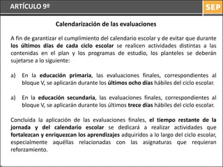 ARTÍCULO 9º

                  Calendarización de las evaluaciones

A fin de garantizar el cumplimiento del calendario escolar y de evitar que durante
los últimos días de cada ciclo escolar se realicen actividades distintas a las
contenidas en el plan y los programas de estudio, los planteles se deberán
sujetarse a lo siguiente:

a)   En la educación primaria, las evaluaciones finales, correspondientes al
     bloque V, se aplicarán durante los últimos ocho días hábiles del ciclo escolar.

a)   En la educación secundaria, las evaluaciones finales, correspondientes al
     bloque V, se aplicarán durante los últimos trece días hábiles del ciclo escolar.

Concluida la aplicación de las evaluaciones finales, el tiempo restante de la
jornada y del calendario escolar se dedicará a realizar actividades que
fortalezcan y enriquezcan los aprendizajes adquiridos a lo largo del ciclo escolar,
especialmente aquéllas relacionadas con las asignaturas que requieran
reforzamiento.
 