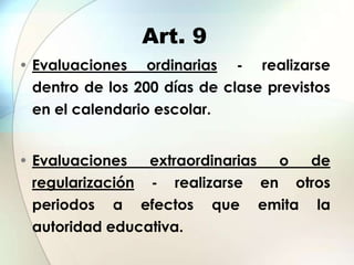 Art. 9
• Evaluaciones ordinarias - realizarse
  dentro de los 200 días de clase previstos
 en el calendario escolar.


• Evaluaciones   extraordinarias o de
  regularización - realizarse en otros
  periodos a efectos que emita la
 autoridad educativa.
 