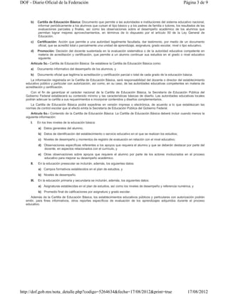 DOF - Diario Oficial de la Federación                                                                                     Página 3 de 9



      b)     Cartilla de Educación Básica: Documento que permite a las autoridades e instituciones del sistema educativo nacional,
             informar periódicamente a los alumnos que cursan el tipo básico y a los padres de familia o tutores, los resultados de las
             evaluaciones parciales y finales, así como las observaciones sobre el desempeño académico de los alumnos que
             permitan lograr mejores aprovechamientos, en términos de lo dispuesto por el artículo 50 de la Ley General de
             Educación.
      c)     Certificación: Acción que permite a una autoridad legalmente facultada, dar testimonio, por medio de un documento
             oficial, que se acreditó total o parcialmente una unidad de aprendizaje, asignatura, grado escolar, nivel o tipo educativo.
      d)     Promoción: Decisión del docente sustentada en la evaluación sistemática o de la autoridad educativa competente en
             materia de acreditación y certificación, que permite a un alumno continuar sus estudios en el grado o nivel educativo
             siguiente.
      Artículo 5o.- Cartilla de Educación Básica: Se establece la Cartilla de Educación Básica como:
      a)     Documento informativo del desempeño de los alumnos, y
      b)     Documento oficial que legitima la acreditación y certificación parcial o total de cada grado de la educación básica.
      La información registrada en la Cartilla de Educación Básica, será responsabilidad del docente o director del establecimiento
   educativo público y particular con autorización, así como, en su caso, de las autoridades educativas competentes en materia de
   acreditación y certificación.
      Con el fin de garantizar el carácter nacional de la Cartilla de Educación Básica, la Secretaría de Educación Pública del
   Gobierno Federal establecerá su contenido mínimo y las características básicas de diseño. Las autoridades educativas locales
   podrán adecuar la cartilla a sus requerimientos e incorporar contenidos y diseños complementarios.
      La Cartilla de Educación Básica podrá expedirse en versión impresa o electrónica, de acuerdo a lo que establezcan las
   normas de control escolar que al efecto emita la Secretaría de Educación Pública del Gobierno Federal.
       Artículo 6o.- Contenido de la Cartilla de Educación Básica: La Cartilla de Educación Básica deberá incluir cuando menos la
   siguiente información:
      I.     En los tres niveles de la educación básica:
             a) Datos generales del alumno;
             b) Datos de identificación del establecimiento o servicio educativo en el que se realizan los estudios;
             c) Niveles de desempeño y momentos de registro de evaluación en relación con el nivel educativo;
             d) Observaciones específicas referentes a los apoyos que requiera el alumno y que se deberán destacar por parte del
                docente, en aspectos relacionados con el currículo, y
             e) Otras observaciones sobre apoyos que requiere el alumno por parte de los actores involucrados en el proceso
                educativo para mejorar su desempeño académico.
      II.    En la educación preescolar se incluirán, además, los siguientes datos:
             a) Campos formativos establecidos en el plan de estudios, y
             b) Niveles de desempeño.
      III.   En la educación primaria y secundaria se incluirán, además, los siguientes datos:
             a) Asignaturas establecidas en el plan de estudios, así como los niveles de desempeño y referencia numérica, y
             b) Promedio final de calificaciones por asignatura y grado escolar.
      Además de la Cartilla de Educación Básica, los establecimientos educativos públicos y particulares con autorización podrán
   emitir, para fines informativos, otros reportes específicos de evaluación de los aprendizajes adquiridos durante el proceso
   educativo.




http://dof.gob.mx/nota_detalle.php?codigo=5264634&fecha=17/08/2012&print=true                                                17/08/2012
 