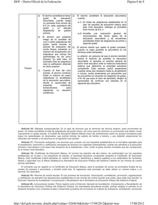 DOF - Diario Oficial de la Federación                                                                                  Página 8 de 9



                        a)   El alumno acreditará el tercer a)   El alumno acreditará la educación secundaria,
                             grado      de      educación        cuando:
                             secundaria, cuando tenga
                             un promedio final mínimo de          a.1) En todas las asignaturas establecidas en el
                             6.0 en cada asignatura del                plan de estudios de educación básica para
                             grado    y    no      adeude              este nivel educativo, obtenga un promedio
                             asignaturas    de      grados             final mínimo de 6.0, o
                             previos.                             a.2) Acredite una evaluación general de
                        b)   El alumno que presente                    conocimientos del tercer grado de la
                             riesgo de no acreditar de                 educación secundaria y se encuentren
                             una a cuatro asignaturas del              acreditadas todas las asignaturas de primer y
                             grado, podrá durante el                   segundo grado
                             periodo de evaluación del b)        El alumno tendrá que repetir el grado completo,
                             quinto bloque, presentar un         cuando no logre acreditar la secundaria en los
                             examen de recuperación por          términos antes señalados.
                             asignatura que incluya los
                             aprendizajes de los cinco           Lo anterior, sin perjuicio de que el alumno también
                             bloques. En este caso, el           tendrá el derecho de acreditar la educación
                             promedio final de asignatura        secundaria, si aprueba un examen general de
                             será la calificación obtenida       dicho nivel educativo ante la instancia evaluadora
                             en dicho examen.                    externa que determine la autoridad educativa
         Tercero                                                 competente. Este examen podrá presentarse
                        c)   Cuando al final del ciclo           cuantas veces sea necesario hasta su acreditación
                             escolar, el alumno conserve         e incluso, podrá presentarse por educandos que
                             hasta un máximo de cuatro           se encuentren en situación de repetición de grado,
                             asignaturas no acreditadas          a fin de que para el caso de aprobarlo, tengan la
                             de la educación secundaria,         oportunidad de continuar sus estudios en el
                             tendrá la oportunidad de            siguiente tipo educativo.
                             presentar         exámenes
                             extraordinarios         para
                             regularizar    su  situación
                             académica.




       Artículo 16.- Medidas compensatorias: En el caso de alumnos que en términos del artículo anterior, sean promovidos de
   grado, sin haber acreditado el total de asignaturas del grado previo, así como para los alumnos no promovidos que deban cursar
   nuevamente un grado escolar, la Cartilla de Educación Básica deberá incluir las orientaciones sobre los apoyos necesarios para
   lograr los aprendizajes no alcanzados, que podrán brindar los padres de familia o tutores, y que deberán proporcionar los
   docentes que reciban a los alumnos en el siguiente ciclo escolar.
       Artículo 17.- Promoción anticipada: Los alumnos que cumplan con los requisitos establecidos en la normativa aplicable para
   la acreditación, promoción y certificación anticipada de alumnos con aptitudes sobresalientes, podrán ser admitidos a la educación
   primaria o secundaria a una edad más temprana de la establecida o bien, omitir el grado escolar inmediato que les corresponda,
   en el mismo nivel educativo.
       Artículo 18.- Certificado de Educación Básica: Al concluir los estudios del tipo básico, de conformidad con los requisitos
   establecidos en el plan y los programas de estudio, la autoridad educativa competente expedirá el Certificado de Educación
   Básica. Este Certificado podrá expedirse en versión impresa o electrónica y deberá sujetarse a los estándares de contenido,
   diseño y seguridad que al efecto establezca la Secretaría de Educación Pública del Gobierno Federal en las normas de control
   escolar aplicables.
       El promedio que se registre en el Certificado de Educación Básica, será el resultado de sumar los promedios finales de los
   niveles de primaria y secundaria, y dividirlo entre dos. Al registrarse este promedio se debe utilizar un número entero y un
   decimal, sin redondear.
       Artículo 19.- Normas de control escolar: En los procesos de inscripción, reinscripción, acreditación, promoción, regularización
   y certificación se aplicarán las disposiciones establecidas en las normas de control escolar que emita, para cada ciclo escolar, la
   Dirección General de Acreditación, Incorporación y Revalidación de la Secretaría de Educación Pública del Gobierno Federal.
       Artículo 20.- Innovaciones locales: Previo registro ante la Dirección General de Acreditación, Incorporación y Revalidación de
   la Secretaría de Educación Pública del Gobierno Federal, las autoridades educativas locales, podrán adaptar lo previsto en el
   presente Acuerdo a los contextos locales y desarrollar proyectos de innovación en materia de evaluación, acreditación, promoción




http://dof.gob.mx/nota_detalle.php?codigo=5264634&fecha=17/08/2012&print=true                                            17/08/2012
 