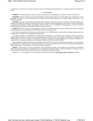 DOF - Diario Oficial de la Federación                                                                                Página 9 de 9



   y certificación, en tanto ello no afecte el tránsito nacional e internacional de educandos ni el carácter nacional de la educación
   básica.
                                                           TRANSITORIOS
      PRIMERO.- El presente Acuerdo entrará en vigor al día siguiente de su publicación en el Diario Oficial de la Federación.
      SEGUNDO.- Queda sin efectos el Acuerdo Secretarial número 200 publicado en el Diario Oficial de la Federación el 19 de
   septiembre de 1994, así como el Acuerdo que lo modificó, número 499, publicado en el referido órgano informativo el 4 de
   noviembre de 2009.
       TERCERO.- En tanto las autoridades educativas locales asumen la producción total de la Cartilla de Educación Básica y los
   formatos de certificación referidos en el presente Acuerdo, o adopten modelos tecnológicos que permitan su emisión electrónica,
   la Secretaría de Educación Pública del Gobierno Federal, dentro de sus posibilidades presupuestales y técnicas, procurará
   continuar brindado el apoyo a las entidades federativas que lo requieran.
      CUARTO.- Durante el proceso de generalización gradual de la asignatura Segunda Lengua: Inglés, además de la Cartilla de
   Educación Básica, se podrá entregar una certificación nacional de nivel de inglés.
       Este reporte de evaluación en el aula, que será conocido como CENNI-Escolar, podrá también entregarse respecto de otros
   idiomas que se impartan en los establecimientos educativos.
      La Dirección General de Acreditación, Incorporación y Revalidación de la Secretaría de Educación Pública del Gobierno
   Federal deberá establecer y difundir normas correspondientes al control escolar, que regulen la acreditación y certificación del
   CENNI-Escolar, así como en general, la emisión de constancias, certificados y diplomas oficiales de competencia lingüística, los
   cuales, serán en lo general conocidos como Certificación Nacional de Nivel de Idioma (CENNI).
      Dicha certificación deberá estar referida a estándares internacionales en materia de competencia lingüística, y podrá expedirse
   a educandos de los distintos tipos y servicios educativos, así como a cualquier persona con base en evaluaciones externas al
   efecto autorizadas o reconocidas por la autoridad educativa competente.
      QUINTO.- Transcurrido un año de la entrada en vigor del presente Acuerdo, será revisado por la Secretaría de Educación
   Pública del Gobierno Federal en coordinación con las autoridades educativas locales, a efecto de evaluar su aplicación y, en su
   caso, publicar en el Diario Oficial de la Federación las actualizaciones correspondientes.
      México, D.F., a 14 de agosto de 2012.- El Secretario de Educación Pública, José Angel Córdova Villalobos.- Rúbrica.




http://dof.gob.mx/nota_detalle.php?codigo=5264634&fecha=17/08/2012&print=true                                           17/08/2012
 