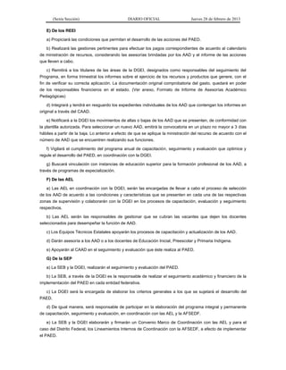 (Sexta Sección) DIARIO OFICIAL Jueves 28 de febrero de 2013 
E) De los REEI 
a) Propiciará las condiciones que permitan el desarrollo de las acciones del PAED. 
b) Realizará las gestiones pertinentes para efectuar los pagos correspondientes de acuerdo al calendario 
de ministración de recursos, considerando las asesorías brindadas por los AAD y el informe de las acciones 
que lleven a cabo. 
c) Remitirá a los titulares de las áreas de la DGEI, designados como responsables del seguimiento del 
Programa, en forma trimestral los informes sobre el ejercicio de los recursos y productos que genere, con el 
fin de verificar su correcta aplicación. La documentación original comprobatoria del gasto, quedará en poder 
de los responsables financieros en el estado. (Ver anexo, Formato de Informe de Asesorías Académico 
Pedagógicas) 
d) Integrará y tendrá en resguardo los expedientes individuales de los AAD que contengan los informes en 
original a través del CAAD. 
e) Notificará a la DGEI los movimientos de altas o bajas de los AAD que se presenten, de conformidad con 
la plantilla autorizada. Para seleccionar un nuevo AAD, emitirá la convocatoria en un plazo no mayor a 3 días 
hábiles a partir de la baja. Lo anterior a efecto de que se aplique la ministración del recurso de acuerdo con el 
número de AAD que se encuentren realizando sus funciones. 
f) Vigilará el cumplimiento del programa anual de capacitación, seguimiento y evaluación que optimice y 
regule el desarrollo del PAED, en coordinación con la DGEI. 
g) Buscará vinculación con instancias de educación superior para la formación profesional de los AAD, a 
través de programas de especialización. 
F) De las AEL 
a) Las AEL en coordinación con la DGEI, serán las encargadas de llevar a cabo el proceso de selección 
de los AAD de acuerdo a las condiciones y características que se presenten en cada una de las respectivas 
zonas de supervisión y colaborarán con la DGEI en los procesos de capacitación, evaluación y seguimiento 
respectivos. 
b) Las AEL serán las responsables de gestionar que se cubran las vacantes que dejen los docentes 
seleccionados para desempeñar la función de AAD. 
c) Los Equipos Técnicos Estatales apoyarán los procesos de capacitación y actualización de los AAD. 
d) Darán asesoría a los AAD o a los docentes de Educación Inicial, Preescolar y Primaria Indígena. 
e) Apoyarán al CAAD en el seguimiento y evaluación que éste realiza al PAED. 
G) De la SEP 
a) La SEB y la DGEI, realizarán el seguimiento y evaluación del PAED. 
b) La SEB, a través de la DGEI es la responsable de realizar el seguimiento académico y financiero de la 
implementación del PAED en cada entidad federativa. 
c) La DGEI será la encargada de elaborar los criterios generales a los que se sujetará el desarrollo del 
PAED. 
d) De igual manera, será responsable de participar en la elaboración del programa integral y permanente 
de capacitación, seguimiento y evaluación, en coordinación con las AEL y la AFSEDF. 
e) La SEB y la DGEI elaborarán y firmarán un Convenio Marco de Coordinación con las AEL y para el 
caso del Distrito Federal, los Lineamientos Internos de Coordinación con la AFSEDF, a efecto de implementar 
el PAED. 
 