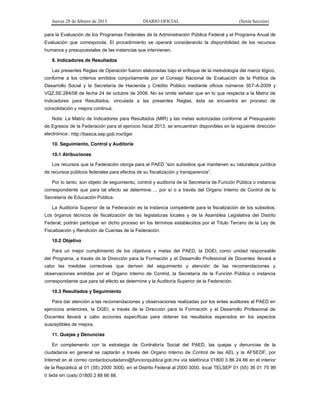 Jueves 28 de febrero de 2013 DIARIO OFICIAL (Sexta Sección) 
para la Evaluación de los Programas Federales de la Administración Pública Federal y el Programa Anual de 
Evaluación que corresponda. El procedimiento se operará considerando la disponibilidad de los recursos 
humanos y presupuestales de las instancias que intervienen. 
9. Indicadores de Resultados 
Las presentes Reglas de Operación fueron elaboradas bajo el enfoque de la metodología del marco lógico, 
conforme a los criterios emitidos conjuntamente por el Consejo Nacional de Evaluación de la Política de 
Desarrollo Social y la Secretaría de Hacienda y Crédito Público mediante oficios números 307-A-2009 y 
VQZ.SE.284/08 de fecha 24 de octubre de 2008. No se omite señalar que en lo que respecta a la Matriz de 
Indicadores para Resultados, vinculada a las presentes Reglas, ésta se encuentra en proceso de 
consolidación y mejora continua. 
Nota: La Matriz de Indicadores para Resultados (MIR) y las metas autorizadas conforme al Presupuesto 
de Egresos de la Federación para el ejercicio fiscal 2013, se encuentran disponibles en la siguiente dirección 
electrónica:: http://basica.sep.gob.mx/dgei 
10. Seguimiento, Control y Auditoría 
10.1 Atribuciones 
/RVUHFXUVRVTXHOD)HGHUDFLyQRWRUJDSDUDHO3$('³VRQVXEVLGLRVTXHPDQWLHQHQVXQDWXUDOH]D jurídica 
GHUHFXUVRVS~EOLFRVIHGHUDOHVSDUDHIHFWRVGHVXILVFDOL]DFLyQWUDQVSDUHQFLD´ 
Por lo tanto, son objeto de seguimiento, control y auditoría de la Secretaría de Función Pública o instancia 
FRUUHVSRQGLHQWH TXH SDUD WDO HIHFWR VH GHWHUPLQH« por sí o a través del Organo Interno de Control de la 
Secretaría de Educación Pública. 
La Auditoría Superior de la Federación es la instancia competente para la fiscalización de los subsidios. 
Los órganos técnicos de fiscalización de las legislaturas locales y de la Asamblea Legislativa del Distrito 
Federal, podrán participar en dicho proceso en los términos establecidos por el Título Tercero de la Ley de 
Fiscalización y Rendición de Cuentas de la Federación. 
10.2 Objetivo 
Para un mejor cumplimiento de los objetivos y metas del PAED, la DGEI, como unidad responsable 
del Programa, a través de la Dirección para la Formación y el Desarrollo Profesional de Docentes llevará a 
cabo las medidas correctivas que deriven del seguimiento y atención de las recomendaciones y 
observaciones emitidas por el Organo Interno de Control, la Secretaría de la Función Pública o instancia 
correspondiente que para tal efecto se determine y la Auditoría Superior de la Federación. 
10.3 Resultados y Seguimiento 
Para dar atención a las recomendaciones y observaciones realizadas por los entes auditores al PAED en 
ejercicios anteriores, la DGEI, a través de la Dirección para la Formación y el Desarrollo Profesional de 
Docentes llevará a cabo acciones específicas para obtener los resultados esperados en los aspectos 
susceptibles de mejora. 
11. Quejas y Denuncias 
En complemento con la estrategia de Contraloría Social del PAED, las quejas y denuncias de la 
ciudadanía en general se captarán a través del Organo Interno de Control de las AEL y la AFSEDF; por 
Internet en el correo contactociudadano@funcionpublica.gob.mx vía telefónica 01800 3 86 24 66 en el interior 
de la República al 01 (55) 2000 3000; en el Distrito Federal al 2000 3000, local TELSEP 01 (55) 36 01 75 99 
ó lada sin costo 01800 2 88 66 88. 
 