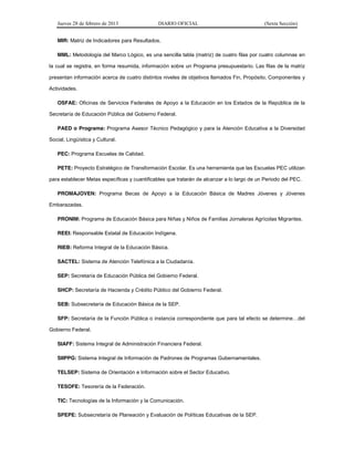 Jueves 28 de febrero de 2013 DIARIO OFICIAL (Sexta Sección) 
MIR: Matriz de Indicadores para Resultados. 
MML: Metodología del Marco Lógico, es una sencilla tabla (matriz) de cuatro filas por cuatro columnas en 
la cual se registra, en forma resumida, información sobre un Programa presupuestario. Las filas de la matriz 
presentan información acerca de cuatro distintos niveles de objetivos llamados Fin, Propósito, Componentes y 
Actividades. 
OSFAE: Oficinas de Servicios Federales de Apoyo a la Educación en los Estados de la República de la 
Secretaría de Educación Pública del Gobierno Federal. 
PAED o Programa: Programa Asesor Técnico Pedagógico y para la Atención Educativa a la Diversidad 
Social, Lingüística y Cultural. 
PEC: Programa Escuelas de Calidad. 
PETE: Proyecto Estratégico de Transformación Escolar. Es una herramienta que las Escuelas PEC utilizan 
para establecer Metas específicas y cuantificables que tratarán de alcanzar a lo largo de un Periodo del PEC. 
PROMAJOVEN: Programa Becas de Apoyo a la Educación Básica de Madres Jóvenes y Jóvenes 
Embarazadas. 
PRONIM: Programa de Educación Básica para Niñas y Niños de Familias Jornaleras Agrícolas Migrantes. 
REEI: Responsable Estatal de Educación Indígena. 
RIEB: Reforma Integral de la Educación Básica. 
SACTEL: Sistema de Atención Telefónica a la Ciudadanía. 
SEP: Secretaría de Educación Pública del Gobierno Federal. 
SHCP: Secretaría de Hacienda y Crédito Público del Gobierno Federal. 
SEB: Subsecretaría de Educación Básica de la SEP. 
SFP: Secretaría de la Función Pública o instancia correspondiente que SDUDWDOHIHFWRVHGHWHUPLQH«GHO 
Gobierno Federal. 
SIAFF: Sistema Integral de Administración Financiera Federal. 
SIIPPG: Sistema Integral de Información de Padrones de Programas Gubernamentales. 
TELSEP: Sistema de Orientación e Información sobre el Sector Educativo. 
TESOFE: Tesorería de la Federación. 
TIC: Tecnologías de la Información y la Comunicación. 
SPEPE: Subsecretaría de Planeación y Evaluación de Políticas Educativas de la SEP. 
 