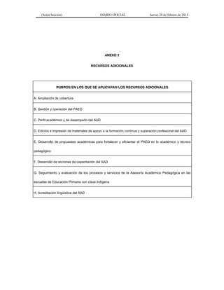 (Sexta Sección) DIARIO OFICIAL Jueves 28 de febrero de 2013 
ANEXO 2 
RECURSOS ADICIONALES 
RUBROS EN LOS QUE SE APLICARAN LOS RECURSOS ADICIONALES 
A. Ampliación de cobertura 
B. Gestión y operación del PAED 
C. Perfil académico y de desempeño del AAD 
D. Edición e impresión de materiales de apoyo a la formación continua y superación profesional del AAD 
E. Desarrollo de propuestas académicas para fortalecer y eficientar el PAED en lo académico y técnico 
pedagógico 
F. Desarrollo de acciones de capacitación del AAD 
G. Seguimiento y evaluación de los procesos y servicios de la Asesoría Académico Pedagógica en las 
escuelas de Educación Primaria con clave indígena 
H. Acreditación lingüística del AAD 
 