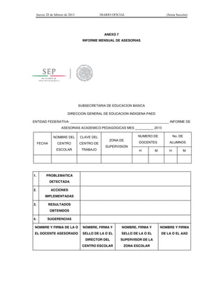 Jueves 28 de febrero de 2013 DIARIO OFICIAL (Sexta Sección) 
ANEXO 7 
INFORME MENSUAL DE ASESORIAS 
SUBSECRETARIA DE EDUCACION BASICA 
DIRECCION GENERAL DE EDUCACION INDIGENA PAED 
ENTIDAD FEDERATIVA: ______________________________________________________ INFORME DE 
ASESORIAS ACADEMICO PEDAGOGICAS MES __________ 2013 
FECHA 
NOMBRE DEL 
CENTRO 
ESCOLAR 
CLAVE DEL 
CENTRO DE 
TRABAJO 
ZONA DE 
SUPERVISION 
NUMERO DE 
DOCENTES 
No. DE 
ALUMNOS 
H M H M 
1. PROBLEMATICA 
DETECTADA 
2. ACCIONES 
IMPLEMENTADAS 
3. RESULTADOS 
OBTENIDOS 
4. SUGERENCIAS 
NOMBRE Y FIRMA DE LA O 
EL DOCENTE ASESORADO 
NOMBRE, FIRMA Y 
SELLO DE LA O EL 
DIRECTOR DEL 
CENTRO ESCOLAR 
NOMBRE, FIRMA Y 
SELLO DE LA O EL 
SUPERVISOR DE LA 
ZONA ESCOLAR 
NOMBRE Y FIRMA 
DE LA O EL AAD 
 
